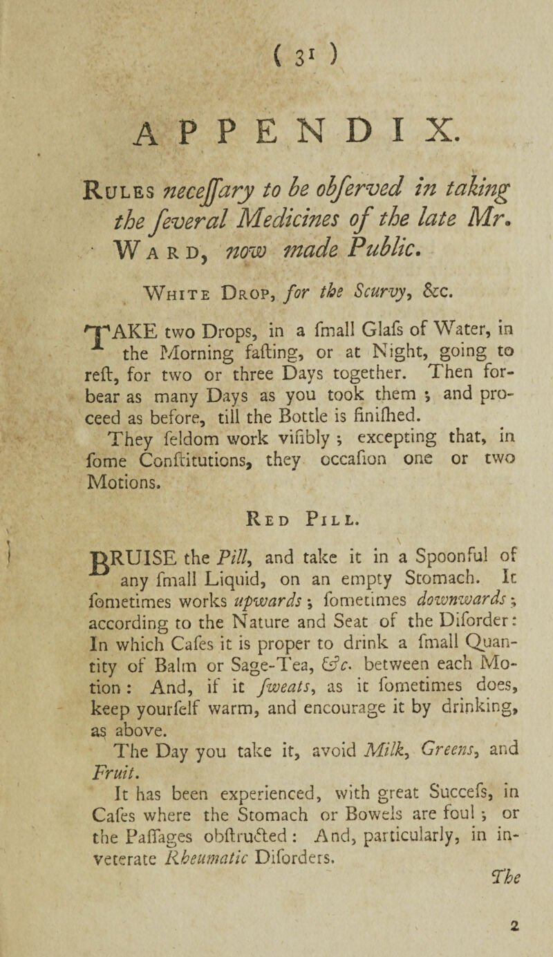 appendix. Rules neceffary to be obferved in taking the feveral Medicines of the late Mr. ■ W ard, now made Public. White Drop, for the Scurvy, &c. HPAKE two Drops, in a fmall Glafs of Water, in X the P/forning falling, or at Night, going to reft, for two or three Days together. Then for¬ bear as many Days as you took them *, and pro¬ ceed as before, till the Bottle is finifhed. They feldom work vifibly ; excepting that, in fome Conftitutions, they occafion one or two Motions. Red Pill. DRUISE the Pill, and take it in a Spoonful of any fmall Liquid, on an empty Stomach. It fometimes works upwards •, fometimes downwards; according to the Nature and Seat of the Diforder: In which Cafes it is proper to drink a fmall Quan¬ tity of Balm or Sage-Tea, Cfc- between each Mo¬ tion : And, if it fweats, as it fometimes does, keep yourfelf warm, and encourage it by drinking, as above. The Day you take it, avoid Milk, Greens, and Fruit. It has been experienced, with great Succefs, in Cafes where the Stomach or Bowels are foul •, or the Paffages obftrudted : And, particularly, in in¬ veterate Rheumatic Diforders. The 2