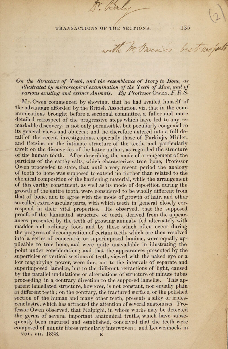 On the Structure of Teeth, and the resemblance of Ivory to Bone, as illustrated by microscopical examination of the Teeth of Man, and of various existing and extinct Animals. By Professor Owen, F.R.S. Mr. Owen commenced by showing, that he had availed himself of the advantage afforded by the British Association, viz. that in the com¬ munications brought before a sectional committee, a fuller and more detailed retrospect of the progressive steps which have led to any re¬ markable discovery, is not only permissible, but peculiarly congenial to its general views and objects; and he therefore entered into a full de¬ tail of the recent investigations, especially those of Purkinje, Muller, and Retzius, on the intimate structure of the teeth, and particularly dwelt on the discoveries of the latter author, as regarded the structure of the human tooth. After describing the mode of arrangement of the particles of the earthy salts, which characterizes true bone, Professor Owen proceeded to state, that until a very recent period the analogy of tooth to bone was supposed to extend no further than related to the chemical composition of the hardening material, while the arrangement of this earthy constituent, as well as its mode of deposition during the growth of the entire tooth, were considered to be wholly different from that of bone, and to agree with the mode of growth of hair, and other so-called extra vascular parts, with which teeth in general closely cor¬ respond in their vital properties. Fie observed, that the supposed proofs of the laminated structure of teeth, derived from the appear¬ ances presented by the teeth of growing animals, fed alternately with madder and ordinary food, and by those which often occur during the progress of decomposition of certain teeth, which are then resolved into a series of concentric or superimposed laminae, were equally ap¬ plicable to true bone, and were quite unavailable in idustrating the point under consideration; and that the appearances presented by the superficies of vertical sections of teeth, viewed with the naked eye or a low magnifying power, were due, not to the intervals of separate and superimposed lamellae, but to the different refractions of light, caused by the parallel undulations or alternations of structure of minute tubes proceeding in a contrary direction to the supposed lamellae. This ap¬ parent lamellated structure, however, is not constant, nor equally plain in different teeth ; on the contrary, the fractured surface, or the polished section of the human and many other teeth, presents a silky or irides¬ cent lustre, which has attracted the attention of several anatomists. Fsro- fessor Owen observed, that Malpighi, in whose works may be detected the germs of several important anatomical truths, which have subse¬ quently been matured and established, conceived that the teeth were composed of minute fibres reticularly interwoven ; and Leewenhoek, in vol. vii. 1838. k