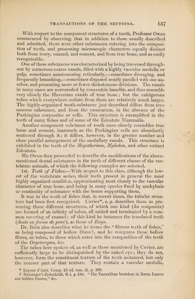 With respect to the component structures of a tooth, Professor Owen commenced by observing, that in addition to those usually described and admitted, there were other substances entering into the composi¬ tion of teeth, and presenting microscopic characters equally distinct both from ivory, enamel, and cement, and from true bone, and as easily recognisable. One of these substances was characterized by being traversed through¬ out by numerous coarse canals, tilled with a highly vascular medulla or pulp, sometimes anastomosing reticularly,—sometimes diverging, and frequently branching,—sometimes disposed nearly parallel with one an¬ other, and presenting more or fewer dichotomous divisions. The canals in many cases are surrounded by concentric lamellee, and thus resemble very closely the Haversian canals of true bone ; but the calcigerous tubes which everywhere radiate from them are relatively much larger. The highly-organized tooth-substance just described differs from true osseous substance, and from the caementum, in the absence of the Purkingian corpuscles or cells. This structure is exemplified in the teeth of many fishes and of some of the Edentate Mammalia. Another component substance of tooth more closely resembles true bone and cement, inasmuch as the Purkingian cells are abundantly scattered through it; it differs, however, in the greater number and close parallel arrangement of the medullary canals. This structure is exhibited in the teeth of the Megatherium, Mylodon, and other extinct Edentata. Mr. Owen then proceeded to describe the modifications of the above- mentioned dental substances in the teeth of different classes of the ver¬ tebrate animals, of which the following examples are selected. 1st. Teeth of Fishes.—With respect to this class, although the low¬ est of the vertebrate series, their teeth present in general the most highly organized condition, approximating most closely to the vascular character of true bone, and being in many species fixed by anchylosis or continuity of substance with the bones supporting them. It was in the teeth of fishes that, in recent times, the tubular struc¬ ture had been first recognised. Cuvier*, e. g. describes them as pre¬ senting three different structures, of which one kind (les compose.es) are formed of an infinity of tubes, all united and terminated by a com¬ mon covering of enamel; of this kind he instances the tesselated teeth (dents en forme de pave), as those of Rays. Dr. Born also describes what he terms the “ fibrous teeth of fishes,” as being composed of hollow fibresf, and he compares these hollow fibres, or tubes, to those which enter into the composition of the teeth of the Orycteropus, &c. The tubes here spoken of, as well as those mentioned by Cuvier, are sufficiently large to be distinguished by the naked eye; they do not, however, form the constituent texture of the teeth instanced, but only the coarser part of that texture. They contain a vascular medulla, * Lemons d’Anat. Comp. 2d ed. tom. iii. p. 200. f IIeusitiger’s Zeitschrift, B.i. p. 184. “ Die Faserziihne bestehen in ihrem Innem aus hohlen Fasern,” &c.