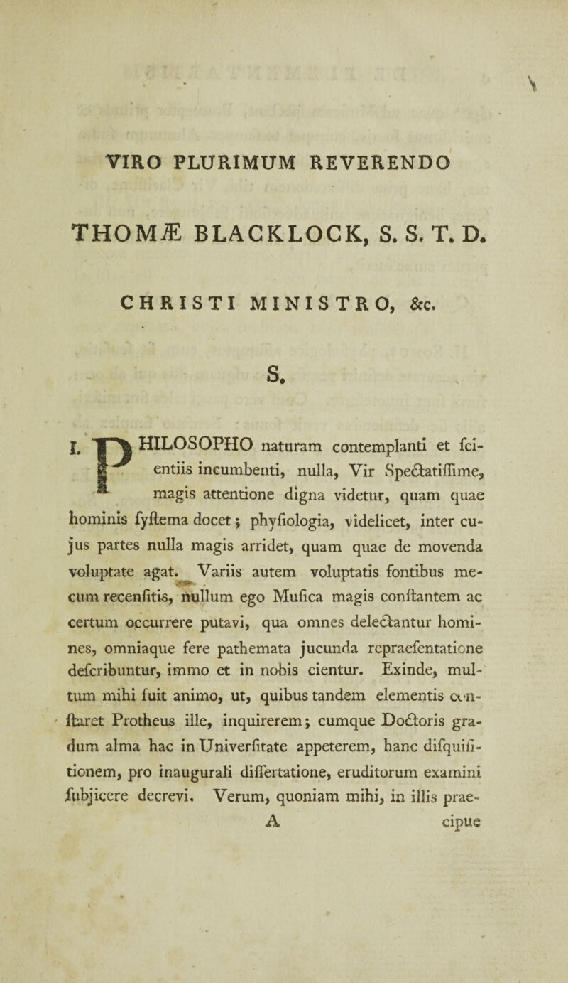 VIRO PLURIMUM REVERENDO THOMiE BLACKLOCK, S. S. T. D. CHRISTI MINISTRO, &c. S. J. HILOSOPHO naturam contemplanti et fci- entiis incumbenti, nulla, Vir Spe&atiflime, * magis attentione digna videtur, quam quae hominis fyftema docet; phyfiologia, videlicet, inter cu¬ jus partes nulla magis arridet, quam quae de movenda voluptate agat. Variis autem voluptatis fontibus me- cum recenfitis, nullum ego Mufica magis conflantem ac certum occurrere putavi, qua omnes delectantur homi¬ nes, omniaque fere pathemata jucunda repraefentatione defcribuntur, immo et in nobis cientur. Exinde, mul¬ tum mihi fuit animo, ut, quibus tandem elementis cvn- ' flaret Protheus ille, inquirerem; cumque DoCtoris gra¬ dum alma hac in Univerfitate appeterem, hanc difquiil- tionem, pro inaugurali difiertatione, eruditorum examini fubjicere decrevi. Verum, quoniam mihi, in illis prae- A cipue