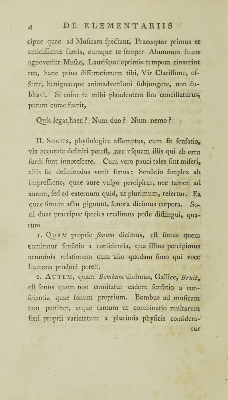 cipue quae ad Muficam fpe&ant, Praeceptor primus et’ amiciflimus fueris, cumque te femper Alumnum fuum agnoverint Mufae, Ltiurifque optimis tempora cinxerint tua, hanc prius diftertationem tibi, Vir Clariflime, of¬ ferre, benignaeque animadverfioni fubjungere, non du¬ bitavi. Si enim te mihi plaudentem fim conciliaturus* parum curae fuerit, Quis legat haec ? Num duo ? Num nemo ? II. Sonus, phyfiologice alTumptus, cum fit fenfatio, vix accurate definiri poteft, nec ufquam illis qui ab ortu furdi funt innotefcere. Cum vero pauci tales fint miferi, aliis fic definiendus venit fonus: Senfatio fimplex ab imprefiione, quae aure vulgo percipitur, nec tamen ad aurem, fed ad externum quid, ut plurimum, refertur. Ea quae fonum a£lu gignunt, fonora dicimus corpora. So¬ ni duas praecipue fpecies credimus pofie diftingui, qua¬ rum 1. Quam proprie fonum dicimus, eft fonus quem tomitatur fenfatio a confcientia, qua illius percipimus acuminis relationem cum ‘alio quodam fono qui voce humana produci poteft. 2. Autem, quam Bombum dicimus, Gallice, Brutis eft fonus quem non comitatur eadem fenfatio a con¬ fcientia quae fonum proprium. Bombus ad muficam non pertinet, atque tantum ut combinatio multarum foni proprii varietatum a plurimis phyficis confidera- tur