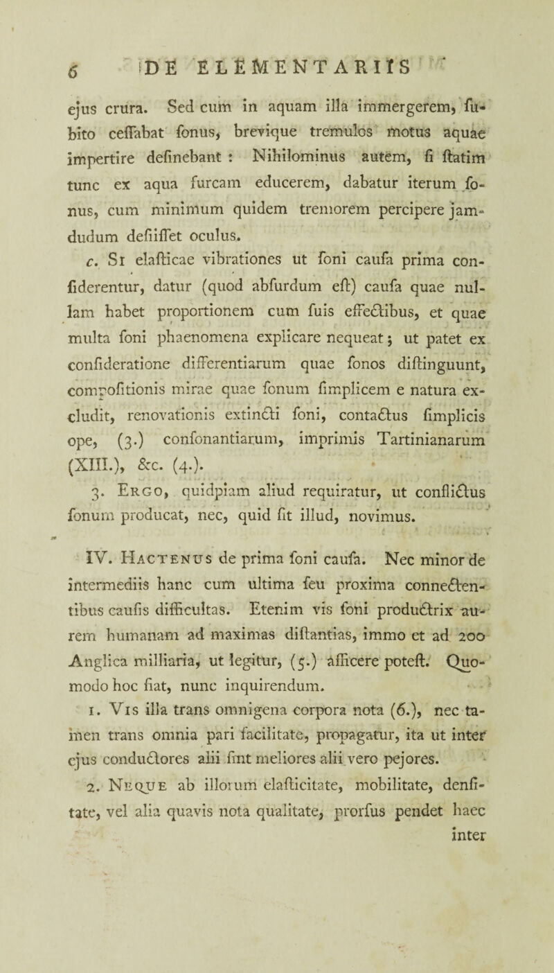 ejus crura. Sed cum in aquam illa immergerem, fu- bito ceffabat fonus, brevique tremulos motus aquae impertire delinebant : Nihilominus autem, li ftatim tunc ex aqua furcam educerem, dabatur iterum fo- nus, cum minimum quidem tremorem percipere jam- dudum defiiflet oculus. c. Si elafticae vibrationes ut foni caufa prima con- fiderentur, datur (quod abfurdum eff) caufa quae nul¬ lam habet proportionem cum fuis effeclibus, et quae multa foni phaenomena explicare nequeat; ut patet ex confideratione differentiarum quae fonos diftinguunt, compofitionis mirae quae fenum limplicem e natura ex¬ cludit, renovationis extincli foni, conta&us limplicis ope, (3.) confonantiarum, imprimis Tartinianarum (XIII.), &c. (4.). 3. Ergo, quidpiam aliud requiratur, ut confli£lus fanum producat, nec, quid fit illud, novimus. IV. Hactenus de prima foni caufa. Nec minor de intermediis hanc cum ultima feu proxima conne&en- tibus caufis difficultas. Etenim vis foni produ&rix au¬ rem humanam ad maximas diftantias, immo et ad 200 Anglica milliaria, ut legitur, (5.) Afficere poteft. Quo¬ modo hoc fiat, nunc inquirendum. 1. Vis illa trans omnigena corpora nota (6.), nec ta¬ men trans omnia pari facilitate, propagatur, ita ut inter ejus condudlores alii fint meliores alii vere pejores. 2. Neque ab illorum elafticitate, mobilitate, denfi- tate, vel alia quavis nota qualitate, prorfus pendet haec inter