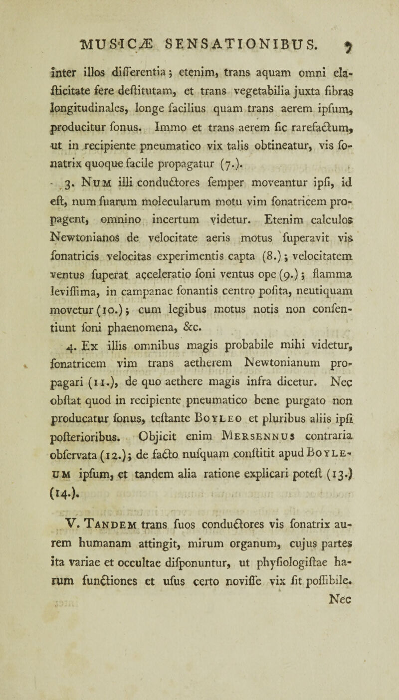 Inter illos differentia; etenim, trans aquam omni eia* fticitate fere deftitutam, et trans vegetabilia juxta fibras longitudinales, longe facilius quam trans aerem ipfum, producitur fonus. Immo et trans aerem fic rarefaCtum, ut in recipiente pneumatico vix talis obtineatur, vis fo- natrix quoque facile propagatur (7.). , - 3. Num illi condudtores femper moveantur ipfi, id eft, num fuarum molecularum motu vim fonatricem pro¬ pagent, omnino incertum videtur. Etenim calculos Newtonianos de velocitate aeris motus fuperavit vis fonatricis velocitas experimentis capta (8.); velocitatem ventus fuperat acceleratio foni ventus ope (9.); flamma leviflima, in campanae fonantis centro pofita, neutiquam movetur (10.); cum legibus motus notis non confen- tiunt foni phaenomena, &c. 4. Ex illis omnibus magis probabile mihi videtur, fonatricem vim trans aetherem Newtonianum pro¬ pagari (11.), de quo aethere magis infra dicetur. Nec obftat quod in recipiente pneumatico bene purgato non producatur fonus, teftante Boyleo et pluribus aliis ipfi pofterioribus. Objicit enim Mersennus contraria obfervata (12.); de faCto nufquam conftitit apudBoYLE- um ipfum, et tandem alia ratione explicari potefl (13.) (14.). V. Tandem trans fuos conduCtores vis fonatrix au¬ rem humanam attingit, mirum organum, cujus partes ita variae et occultae difponuntur, ut phyfiologiftae ha¬ rum functiones et ufus certo noviffe vix fit poflibile. 4 Nec