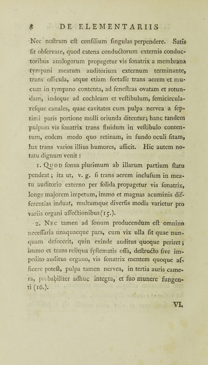 Nec noftrum efl confilium fingulas perpendere. Satis fit obfervare, quod catena condu£lorum externis conduc¬ toribus analogorum propagetur vis fonatrix a membrana tympani meatum auditorium externum terminante, trans ollicula, atque etiam fortafie trans aerem et mu¬ cum in tympano contenta, ad feneflras ovatam et rotun¬ dam, indeque ad cochleam et veftibulum, femicircula- refque canales, quae cavitates cum pulpa nervea a fep- timi paris portione molli oriunda ditentur; hanc tandem pulpam vis fonatrix trans fluidum in veftibulo conten¬ tum, eodem modo quo retinam, in fundo oculi fitam, lux trans varios illius humores, afficit. Hic autem no¬ tatu dignum venit: 1. Quod fonus plurimum ab illarum partium flatu pendeat; ita ut, v. g. fi trans aerem inclufum in mea¬ tu auditorio externo per folida propagetur vis fonatrix, longe majorem impetum, immo et magnas acuminis dif¬ ferentias induat, multumque diverfis modis varietur pro variis organi affe6tionibus(i5.). 2. Nec tamen ad fonum producendum efl: omnino neceflaria unaquaeque pars, cum vix ulla fit quae nun¬ quam defecerit, quin exinde auditus quoque periret; immo et trans reliqua fyflematis offa, deftru£lo live im¬ pedito auditus organo, vis fonatrix mentem quoque af¬ ficere poteft, pulpa tamen nervea, in tertia auris came¬ ra, probabiliter adhuc integra, et fuo munere fungen¬ ti (16.). VI.