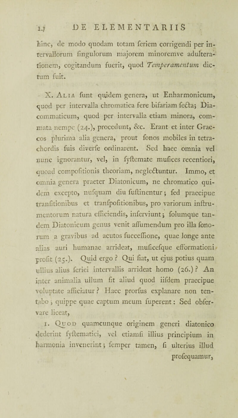 hinc, de modo quodam totam feriem corrigendi per in¬ tervallorum Ungulorum majorem minoremve adultera¬ tionem, cogitandum fuerit, quod Temperamentum dic¬ tum fuit. X. Alia funt quidem genera, ut Enharmonicum, quod per intervalla chromatica fere bifariam fedfa; Dia- commaticum, quod per intervalla etiam minora, com¬ mata nempe (24.), procedunt, &c. Erant et inter Grae¬ cos plurima alia genera, prout fonos mobiles in tetra¬ chordis fuis diverfe ordinarent. Sed haec omnia vel nunc ignorantur, vel, in fyftemate mufices recentiori, quoad compofitionis theoriam, negledluntur. Immo, et omnia genera praeter Diatonicum, ne chromatico qui¬ dem excepto, nufquam diu fuftinentur; fed praecipue tranfitionibus et tranfpofitionibus, pro variorum inftru- i mentorum natura efficiendis, inferviunt; folumque tan¬ dem Diatonicum genus venit affiimendum pro illa fono- rum a gravibus ad acutos fucceffione, quae longe ante alias auri humanae arrideat, muficefque efformationi profit (25.). Quid ergo ? Qui liat, ut ejus potius quam ullius alius feriei intervallis arrideat homo (26.) ? An inter animalia ullum fit aliud quod iifdem praecipue voluptate afficiatur ? Haec prorfus explanare non ten- tabo , quippe quae captum meum fuperent: Sed obfer- vare liceat, 1. Quod quamcunque originem generi diatonico dederint fyffiematici, vel etiamfi illius principium in harmonia invenerint*, femper tamen, fi ulterius illud profequamur.