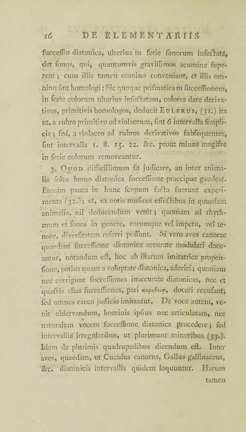 / fucceffio diatonica, ulterius in ferie foriorum infcdLifa', det fonos, qui, quantumvis gravidi mos acumine fupe- rent ; cum illis tamen omnino conveniant, et illis om¬ nino unt homologi: Sic quoque prifmaticam fticceffionem* in ferie colorum ulterius infe&atam, colores dare deriva- r - * • * t tivos, primitivis homologos, deducit EuLerus, (31.) ita iit, a rubro primitivo ad violaceum, fint 6 intervalla fimpli- cia ; fed, a violaceo ad rubros derivativos fubfequentes, fint intervalla 1. 3. 15. 22. &c. prout minus magifve in ferie colorum removeantur. 3. Ouod difficillimum fit judicare, an inter anima¬ lia folus homo diatonica fucceffione praecipue gaudeat. Etenim pauca in hunc fcopum fadta fuerunt expedi¬ menta (32.1 *5 et, ex notis'mufices effectibus in quaedam 'animalia, nil deducendum venit; quoniam ad rhyth¬ mum et fonos in genere, eorumqtie vel impetu, vel te-* nore, diverfitatem referri poffunt. Si vero aves canorae quaedam fucceffione diatonica accurate modulari doce¬ antur, notandum eff, hoc ab illarum imitatrice propen- fione, potius quam a voluptate diatonica, adoriri; quoniam nec corrigunt fucceffiones inaccurate diatonicas, nec et quafvis alias fucceffiones, pari xicptfiuoi, doceri recufant; fed omnes caeco judicio imitantur. De voce autem, ve¬ nit obfervandum, hominis ipfius nec articulatam, nec naturalem vOcem fucceffione diatonica procedere; fed intervallis irregularibus, ut plurimum minoribus (33.-). Idem de plurimis quadrupedibus dicendum eft. Inter 'aves, quaedam, ut Cuculus canorus, Gallus gallinaceus, &c. diatonicis intervallis quidem loquuntur. Harum tamen