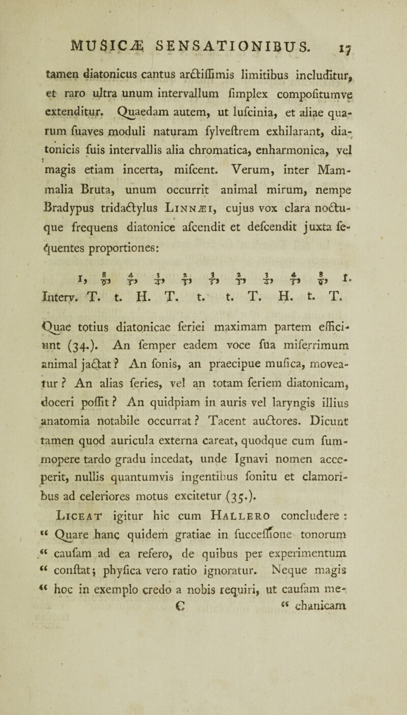 *7 tamen diatonicus cantus ar&iffimis limitibus includitur, et raro ultra unum intervallum fimplex compolitumve extenditur. Quaedam autem, ut lufcinia, et aliae qua¬ rum fuaves moduli naturam fylveftrem exhilarant, dia- tonicis fuis intervallis alia chromatica, enharmonica, vel « magis etiam incerta, mifcent. Verum, inter Mam¬ malia Bruta, unum occurrit animal mirum, nempe Bradypus tridattylus LiNNiGi, cujus vox clara no£tu- t que frequens diatonice afcendit et defcendit juxta fe- quentes proportiones: r 8 4 5 ^ 1 ^ I 4 8 # T> T> T* T> T* Interv. T. t. H. T. t. t. T. H. t. T. Quae totius diatonicae feriei maximam partem effici¬ unt (34.). An femper eadem voce fua miferrimum animal ja£lat ? An fonis, an praecipue mufica, movea¬ tur ? An alias feries, vel an totam feriem diatonicam, doceri poffit ? An quidpiam in auris vel laryngis illius anatomia notabile occurrat ? Tacent au&ores. Dicunt »» - - tamen quod auricula externa careat, quodque cum fum- mopere tardo gradu incedat, unde Ignavi nomen acce¬ perit, nullis quantumvis ingentibus fonitu et clamori¬ bus ad celeriores motus excitetur (35.). Liceat igitur hic cum Hallero concludere ; c< Quare hanc quidem gratiae in fucceitione tonorum caufam ad ea refero, de quibus per experimentum M conftatj phyfica vero ratio ignoratur. Neque magis hoc in exemplo credo a nobis requiri, ut caufam me*( G (< chanicam