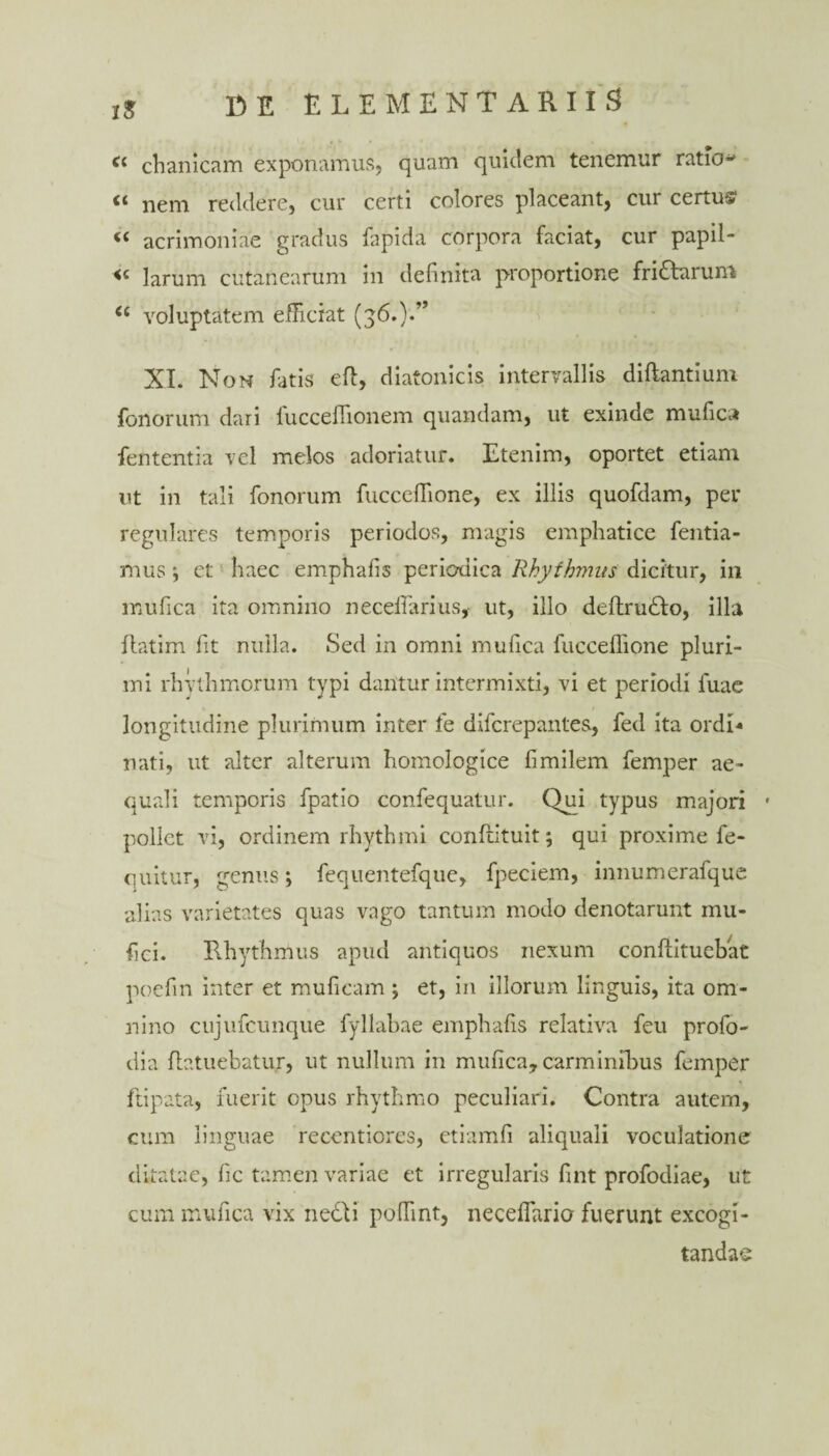 « chanicam exponamus, quam quietem tenemur ratio* “ nem reddere, cur certi colores placeant, cur certus1 “ acrimoniae gradus fapida corpora faciat, cur papil- <c larum cutanearum in definita proportione friatarum u voluptatem efficiat (3;6.).” XI. Non fatis eft, diatonicis intervallis diftan.tium fenorum dari fucceffionem quandam, ut exinde mufica fententia vel melos adoriatur. Etenim, oportet etiam ut in tali fonorum fucceffione, ex illis quofdam, per regulares temporis periodos, magis emphatice fentia- mus ■, et haec emphafis periodica Rhythmus dicitur, in mufica ita omnino necefiarius, ut, illo deflrufto, illa llatim fit nulla. Sed in omni mufica fucceffione pluri¬ mi rhythmorum typi dantur intermixti, vi et periodi fuae longitudine plurimum inter fe diferepantes, fed ita ordi¬ nati, ut alter alterum homologice fimilem femper ae¬ quali temporis fpatio confequatur. Qui typus majori * pollet vi, ordinem rhythmi confiituit; qui proxime fe- quitur, genus; fequentefque, fpeciem, innumerafque alias varietates quas vago tantum modo denotarunt mu- fici. Rhythmus apud antiquos nexum conftituebac poefin inter et muficam \ et, in illorum linguis, ita om¬ nino cujufcunque fyllabae emphafis relativa feu profo- dia fiatuebatur, ut nullum in mufica, carminibus femper ftipata, fuerit opus rhythmo peculiari. Contra autem, cum linguae recentiores, etiamfi aliquali voculatione ditatae, fic tamen variae et irregularis fint profodiae, ut cum mufica vix nedti poffint, neceffario fuerunt excogi¬ tandae