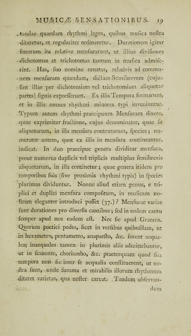 dandae quaedam rhythmi leges, quibus mufica noflra ditaretur, et regulariter ordinaretur. Durationem igitur fonorum ita relative menfurarunt, ut illius divifiones * dichotomas et trichotomas tantum in mufica admife- rint. Has, fuo nomine ornatas, relativis ad cornmii- • nem menfuram quandam, diclam Semibrevem (cujus fint illae 'per dichotomiam vel trichotomiam aliquotae partes) fignis exprefierunt. Ex illis Tempora formamnt, et in illis omnes rhythmi minores typi inveniuntur. .Typum autem rhythmi praecipuum Menfuram dixero, quae exprimitur ffadlione, cujus denominator, quae fit aliquotarum, in illa menfura contentarum, fpecies ; nu¬ merator autem, quot ex illis in menfura contineantur, indicat. In duo praecipue genera dividitur menfura, 'prout numerus duplicis vel triplicis multiplus femibrevis aliquotarum, in ilia continetur; quae genera itidem pro temporibus fuis (five proximis rhythmi typis) in fpecies plurimas dividuntur. Nonne aliud etiam genus, e tri¬ plici et duplici menfura compofitum, in muficam no- liram eleganter introduci pollet (37.) ? Menfurae variae funt durationes pro diverfis cantibus ; fed in eodem cantu femper apud nos eadem eft. Nec fic apud Graecos. Quorum poetici pedes, licet in verfibus quibufdam, ut in hexametro, pentametro, anapaefto, &c. forent aequa¬ les; inaequales tamen in plurimis aliis admittebantur, ut in fcazonte, choriambo, &c. praeterquam quod fua tempora non lic inter fe aequalia conllituerent, ut no- itra funt, unde fumma et mirabilis illorum rhythmum ditaret varietas, qua nofter careat. .Tandem obfervan- dum