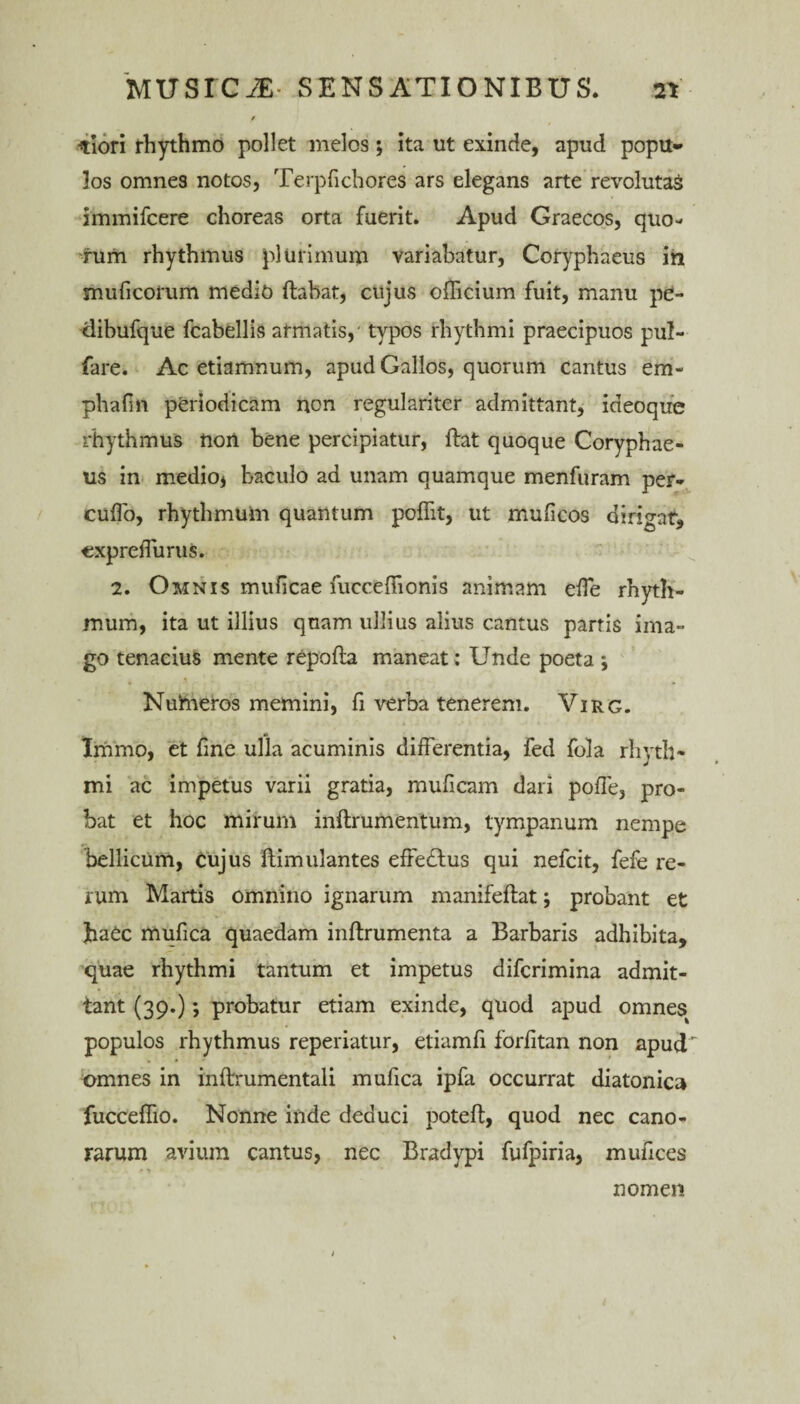 -tiori rhythmo pollet melos; ita ut exinde, apud popu- los omnes notos, Terpfichores ars elegans arte revolutas immifcere choreas orta fuerit. Apud Graecos, quo¬ rum rhythmus plurimum variabatur, Coryphaeus ih muficorum medio ftabat, cujus officium fuit, manu pe- dibufque fcabellis atmatis,- typos rhythmi praecipuos pul- fare. Ac etiamnum, apud Gallos, quorum cantus em* phafm periodicam non regulariter admittant, ideoque rhythmus non bene percipiatur, ftat quoque Coryphae¬ us in medio* baculo ad unam quamque menfuram per- cuffo, rhythmum quantum poffit, ut muficos dirigat, expreffurus. 2. Omnis muficae fucceffionis animam effe rhyth¬ mum, ita ut illius quam ullius alius cantus partis ima¬ go tenacius mente repofta maneat: Unde poeta ; Numeros memini, fi verba tenerem. Virg. Immo, et fme ulla acuminis differentia, fed fola rhyth¬ mi ac impetus varii gratia, mulleam dari poffe, pro¬ bat et hoc mirum inftrumentum, tympanum nempe bellicum, cujus ftimulantes effedlus qui nefcit, fefe re¬ rum Martis omnino ignarum manifeftat; probant et haec mufica quaedam inftrumenta a Barbaris adhibita, quae rhythmi tantum et impetus difcrimina admit¬ tant (39.); probatur etiam exinde, quod apud omnes populos rhythmus reperiatur, etiamfi forfitan non apud omnes in inftrumentali mufica ipfa occurrat diatonica fucceffio. Nonne inde deduci poteft, quod nec cano¬ rarum avium cantus, nec Bradypi fufpiria, mufices nomen