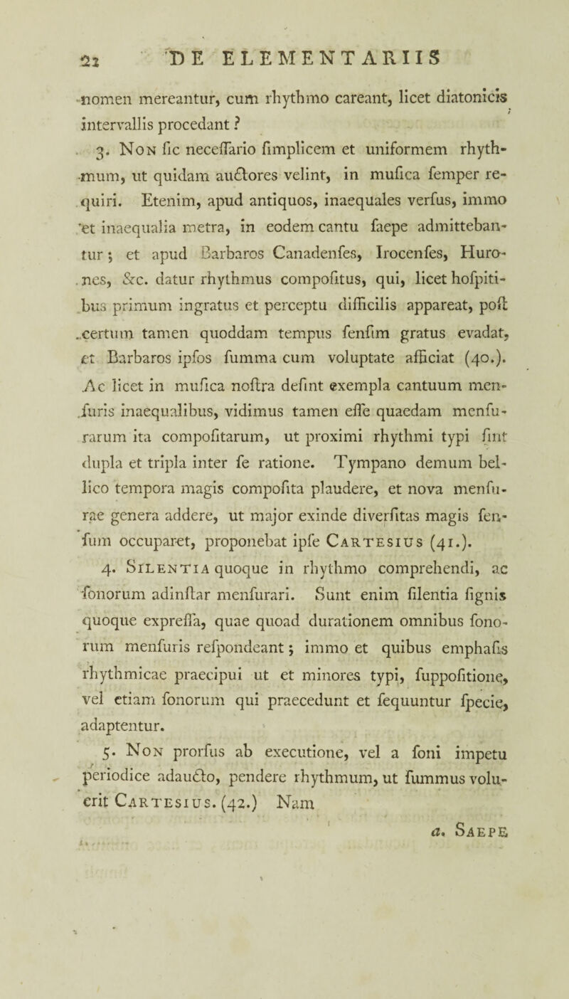 nomen mereantur, cum rhythmo careant, licet diatonicis 7 intervallis procedant ? 3. Non fic neceffiario fimplicem et uniformem rhyth¬ mum, ut quidam au&ores velint, in mufica feinper re¬ quiri. Etenim, apud antiquos, inaequales verfus, immo ’et inaequalia metra, in eodem cantu faepe admitteban¬ tur ; et apud Barbaros Canadenfes, Irocenfes, Huro- nes, &c. datur rhythmus compofitus, qui, licet hofpiti- bus primum ingratus et perceptu difficilis appareat, pod .certum tamen quoddam tempus fenfim gratus evadat, et Barbaros ipfos fumma cum voluptate afficiat (40.). .Ac licet in mufica noflra defint exempla cantuum men- .furis inaequalibus, vidimus tamen effe quaedam menfu- rarum ita compofitaruin, ut proximi rhythmi typi fmt dupla et tripla inter fe ratione. Tympano demum bel¬ lico tempora magis compofita plaudere, et nova menfu- rae genera addere, ut major exinde diverfitas magis fen- fum occuparet, proponebat ipfe Cartesius (41.). 4. Silentia quoque in rhythmo comprehendi, ac Tonorum adindar menfurari. Sunt enim filentia fignis quoque expreffia, quae quoad durationem omnibus fono- rum menfuris refpondeant; immo et quibus emphafis rhythmicae praecipui ut et minores typi, fuppofitione, vel etiam fonorum qui praecedunt et fequuntur fpecie, adaptentur. 5. Non prorfus ab executione, vel a foni impetu periodice adaudfo, pendere rhythmum, ut fummus volu¬ erit Cartesius. (42.) Nam a, Saepe