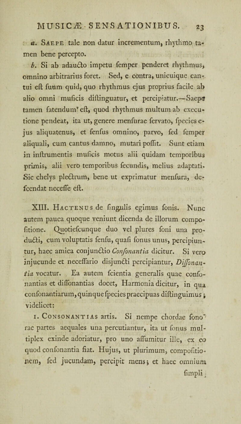 w. Saepe tale non datur incrementum, rhythmo ta¬ men bene percepto. b. Si ab adauCto impetu femper penderet rhythmus* omnino arbitrarius foret. Sed, e contra, unicuique can-. tui eft fuum quid, quo rhythmus ejus proprius facile ab alio omni muficis diftinguatur, et percipiatur.—Saeps tamen fatendum* eft, quod rhythmus multum ah execu- tione pendeat, ita ut, genere menftirae fervato, fpecies e- jus aliquatenus, et fenfus omnino, parvo, fed femper aliquali, cum cantus damno, mutari poflit. Sunt etiam in inftrumentis muficis motus alii quidam temporibus primis, alii vero temporibus fecundis, melius adaptati. Sic chelys pleCtrum, bene ut exprimatur menfura, de- fccndat necefle eft. XIII. Hactenus de fingulis egimus fonis. Nunc autem pauca quoque veniunt dicenda de illorum compo- fitione. Quotiefcunque duo vel plures foni una pro- duCti, cum voluptatis fenfu, quafi fonus unus, percipiun¬ tur, haec amica conjunctio Confortantia dicitur. Si vero injucunde et neceflario disjunCti percipiantur, Dijfonan- tia vocatur. Ea autem fcientia generalis quae confo- nantias et diffonantias docet, Harmonia dicitur, in qua confonantiarum, quinque fpecies praecipuas diftinguimus j videlicet: 1. Consonantias artis. Si nempe chordae fono~ rae partes aequales una percutiantur, ita ut fonus mul¬ tiplex exinde adoriatur, pro uno aflumitur ille, ex eo quod confonantia fiat. Hujus, ut plurimum, compofitio- nem, fed jucundam, percipit mensj et haec omnium fimpli j