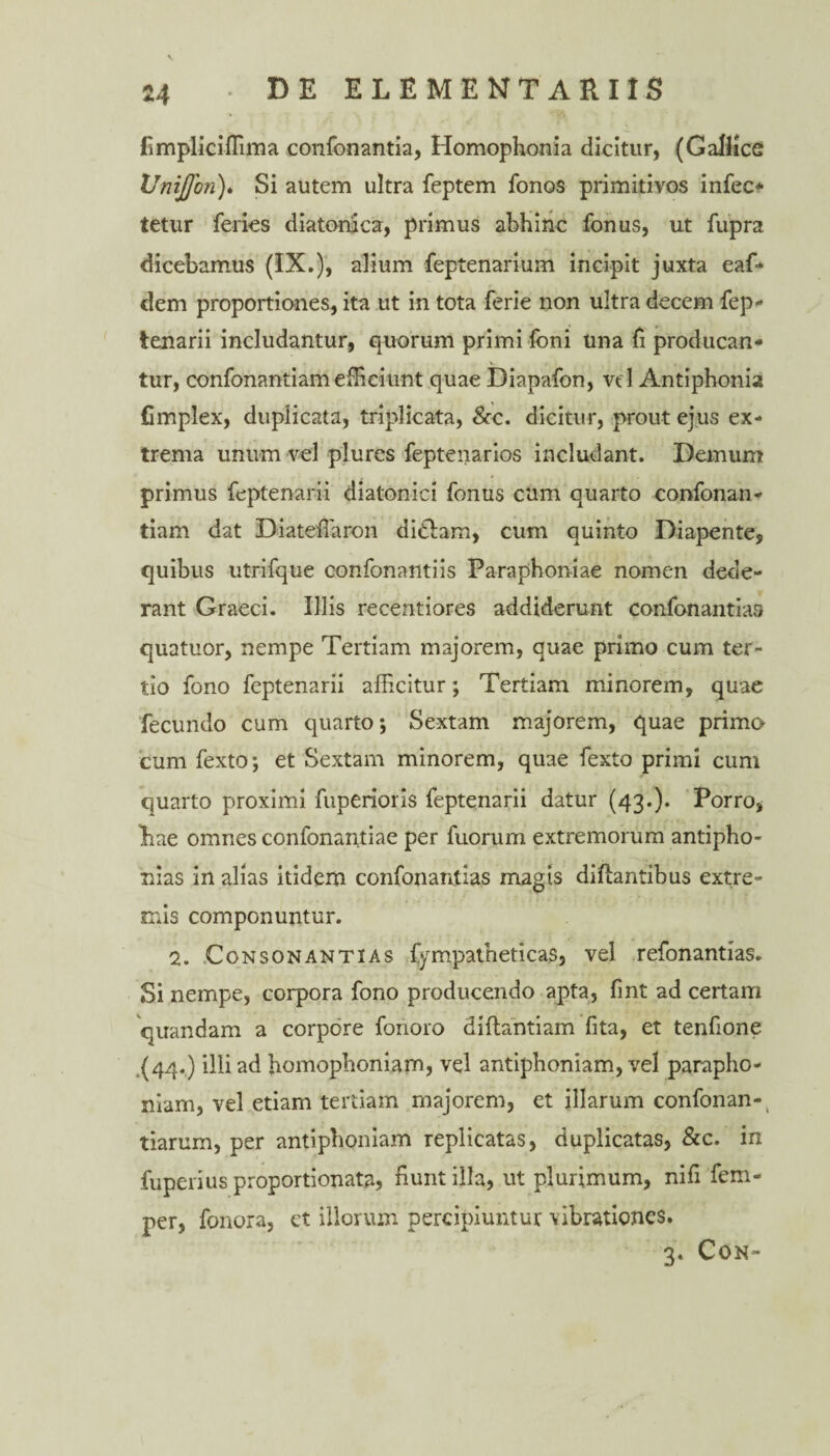 fimpliciffima confonantia, Homophonia dicitur, (Gallice Unijfon)* Si autem ultra feptem fonos primitivos infec- tetur feries diatonica, primus abhinc fonus, ut fupra dicebamus (IX.), alium feptenarium incipit juxta eaf* dem proportiones, ita ut in tota ferie non ultra decem fep- tenarii includantur, quorum primi foni una fi producan¬ tur, confonantiam efficiunt quae Diapafon, vd Antiphonia fimplex, duplicata, triplicata, &c. dicitur, prout ejus ex¬ trema unum vel plures feptenarios includant. Demum primus feptenarii diatonici fonus cum quarto confonan- tiam dat DiateiTaron didam, cum quinto Diapente, quibus utrifque confonantiis Paraphon-iae nomen dede¬ rant Graeci. Illis recentiores addiderunt confonantias quatuor, nempe Tertiam majorem, quae primo cum ter¬ tio fono feptenarii afficitur; Tertiam minorem, quae fecundo cum quarto; Sextam majorem, quae primo cum fexto; et Sextam minorem, quae fexto primi cum quarto proximi fuperioris feptenarii datur (43.). Porro, Lae omnes confonantiae per fuorum extremorum antipho- nias in alias itidem confonantias magis diflantibus extre¬ mis componuntur. 2. Consonantias fympatheticas, vel refonantias. Si nempe, corpora fono producendo apta, fint ad certam quandam a corpore forioro diftantiam fita, et tenfione (44.) illi ad homophoniam, vel antiphoniam, vel parapho¬ ram, vel etiam tertiam majorem, et illarum confonan- tiarum, per antiphoniam replicatas, duplicatas, &c. in fuperius proportionata, fiunt illa, ut plurimum, nifi fem- per, fonora, et illorum percipiuntur vibrationes. 3. CON-