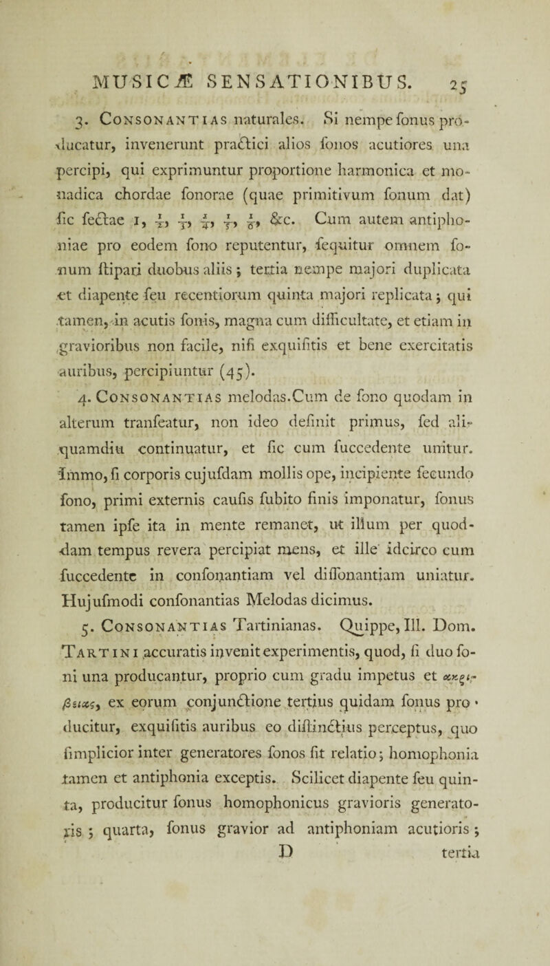 3. Consonantias naturales. Si nempe fonus pro¬ ducatur, invenerunt pra<Slici alios fonos acutiores una percipi, qui exprimuntur proportione harmonica et mo¬ nadica chordae fonorae (quae primitivum fonum dat) fic feclae 1, 4? t» r> &c. Cum autem antipho- niae pro eodem fono reputentur, fequitur omnem fo¬ num flipari duobus aliis ; tertia nempe majori duplicata et diapente feu recentiorum quinta majori replicata j qui tamen, in acutis fonis, magna cum difficultate, et etiam in .gravioribus non facile, nifi exquifitis et bene exercitatis auribus, percipiuntur (45). 4. Consonantias melodas.Cum de fono quodam in alterum tranfeatur, non ideo definit primus, fed ali¬ quamdiu continuatur, et fic cum fuccedente unitur, immojfi corporis cujufdam mollis ope, incipiente fecundo fono, primi externis caufis fubito finis imponatur, fonus tamen ipfe ita in mente remanet, ut illum per quod- ■dam tempus revera percipiat mens, et ille idcirco cum fuccedente in confonantiam vel diffonantiam uniatur. Hujufmodi confonantias Melodas dicimus. 5. Consonantias Tartinianas. Quippe, 111. Dom. Tartini .accuratis invenit experimentis, quod, fi duo fo- ni una producantur, proprio cum gradu impetus et ex eorum conjundlione tertius quidam fonus pro • ducitur, exquifitis auribus eo difLindlius perceptus, quo fimplicior inter generatores fonos fit relatio; homophonia tamen et antiphonia exceptis. Scilicet diapente feu quin¬ ta, producitur fonus homophonicus gravioris generato¬ ris ; quarta, fonus gravior ad antiphoniam acutioris ; D tertia