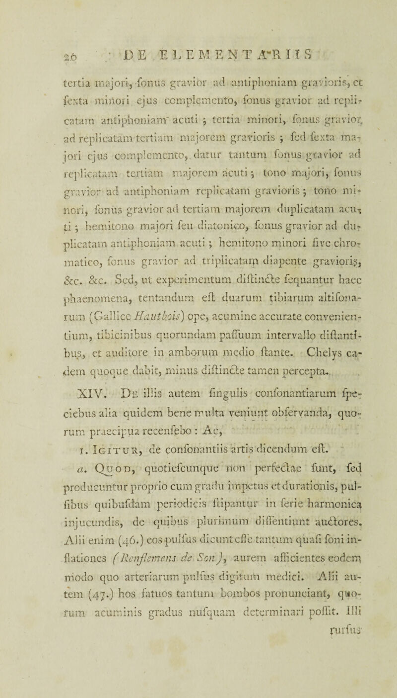 JD E ELE M E N T AR 11 S tertia majori, fonus gravior ad antiphoniam gravioris, et fexta minori ejus ccmplemcnto, fonus gravior ad repli¬ catam antiphoniam' acuti , tertia minori, fonus gravior, ad replicatam tertiam majorem gravioris ; fed fexta ma¬ jori ejus complemento, datur tantum fonus gravior ad replicatam tertiam majorem acuti, tono majori, fonus gravior ad antiphoniam replicatam gravioris 5 tono mi¬ nori, fonus gravior ad tertiam majorem duplicatam acu^ ti ; hemitono majori feu diatonico, fonus gravior ad du¬ plicatam antiphoniam acuti; hemitono minori five chro¬ matico, fonus gravior ad triplicatarp diapente gravioris, &c. &c. Sed, ut experimentum diflintbe fequantur haec phaenomena, tentandum efl duarum tibiarum altifona- rum (Gallice Hauthais) ope, acumine accurate convenien¬ tium , tibicinibus quorundam paffuum intervallo efflanti¬ bus, et auditore in amborum medio flante. Chelys ea- dem quoque dabit, minus diflincde tamen percepta. XIV. Dn illis autem lingulis confonantiarum fpe- ciebus alia quidem bene multa veniunt obfervanda, quo¬ rum praecipua recenfebo: Ac, 1. Igitur, de confonantiis artis dicendum efl. ¥ a. Quod, quotiefeunque non perfedlae funt, fed producuntur proprio cum gradu impetus etdurationis, pul- libus quibufdam periodicis flipantur in ferie harmonica injucundis, de quibus plurimum di dentiunt audlores, Alii enim (46.) eos pullus dicunt effie tantum quali foni in¬ flationes (Rcnjlcrnens de SonJ> aurem afficientes eodem modo quo arteriarum pulfus digitum medici. Alii au¬ tem (47.) bos fatuos tantum bombos pronunciant, quo- acuminis gradus nufquam determinari poffit. Illi turfus' fum