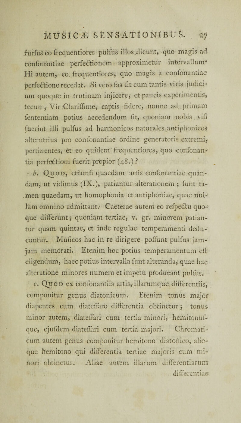 furfus eo frequenti ores pulfus illos Aicunt, quo magis aci confonantiae perfectionem approximetur intervallum* Hi autem, eo. frequentiores, quo magis a confonantiae perfectione recedat. Si vero fas lit cum tantis viris judici- um quoque in trutinam injicere, et paucis experimentis, tecum, Vir Clariffime, captis fidere, nonne ad primam lentendam potius accedendum fit, quoniam nobis vifi fuerint illi pulfus ad harmonicos naturales antipnonicos alterutrius pro confonantiae ordine generatoris extremi, pertinentes, et eo quidem frequentiores, cuo confonan- tia perfectioni fuerit propior (48.) ? b. Quod, etiamfi quaedam artis confonantiae quan- dam, ut vidimus (IX.), patiantur alterationem ; funt ta- .men quaedam, ut homophonia et antiphoniae, quae nul¬ lam omnino admittant. Caeterae autem eo fefpetu quo¬ que differunt; quoniam tertiae, v. gr. minorem patian¬ tur quam quintae, et inde regulae temperamenti dedu¬ cuntur. Mulleos hac in re dirigere poliunt pulfus jam- jam memorati. Etenim hoc potius temperamentum eff eligendum, haec potius intervalla funt alteranda, quae hac alteratione minores numero et impetu producant pulfus. c. Quod ex confonantiis artis,illarumque differentiis, componitur genus diatonicum. Etenim tenus major diapentes cum diatelfaro differentia obtinetur; tonus minor autem, diateffari cum tertia minori, hemitonuf- que, ejufdem diateffari cum tertia majori. Chromati¬ cum autem genus componitur hemitono diatonico, alio¬ que hemitono qui differentia tertiae majoris cum mi¬ nori obtinetur. Aliae autem illarum differentiarum differentia©