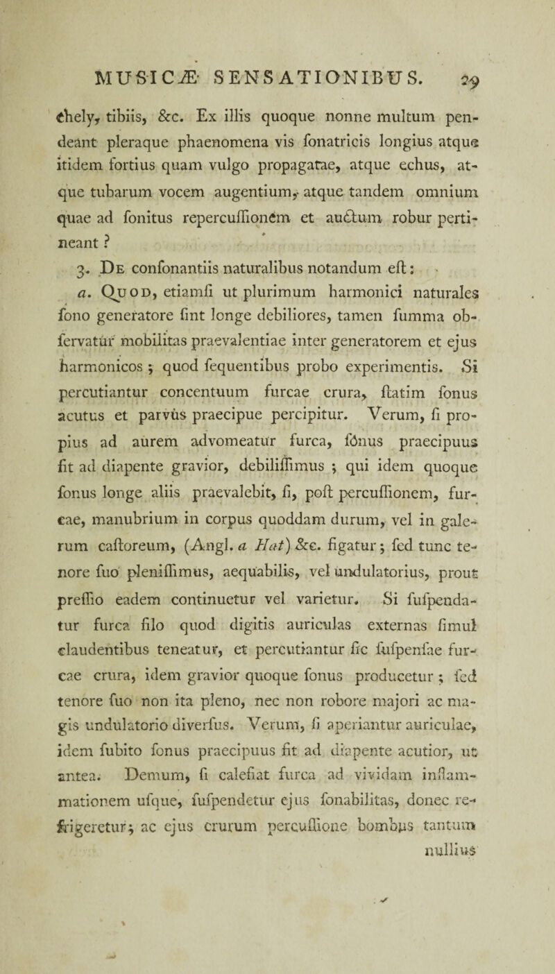 £hely, tibiis, &c. Ex illis quoque nonne multum pen- deant pleraque phaenomena vis fonatricis longius atque itidem fortius quam vulgo propagatae, atque echus, at¬ que tubarum vocem augentium,- atque tandem omnium quae ad fonitus repercuflionem et audfum robur perti¬ neant ? 3. De confonantiis naturalibus notandum eft: a. Quod, etiamfi ut plurimum harmonici naturales fono generatore fmt longe debiliores, tamen fumma ob- fervatur mobilitas praevalentiae inter generatorem et ejus * • i harmonicos ; quod fequentibus probo experimentis. Si percutiantur concentuum furcae crura, flatim fonus acutus et parvus praecipue percipitur. Verum, fi pro¬ pius ad aurem advomeatur furca, fdnus praecipuus fit ad diapente gravior, debiliflimus *, qui idem quoque fonus longe aliis praevalebit, li, poft percuffionem, fur¬ cae, manubrium in corpus quoddam durum, vel in gale¬ rum caftoreum, (Angi, a Hat) &c. figatur; fed tunc te¬ nore fuo pleniflimus, aequabilis, vel undulatorius, prout preflio eadem continuetur vel varietur. Si fufpenda- tur furca filo quod digitis auriculas externas fimui claudentibus teneatur, et percutiantur fic fufpenfae fur¬ cae crura, idem gravior quoque fonus producetur ; fed tenore fuo non ita pleno, nec non robore majori ac ma¬ gis undulatorio diverfus. Verum, fi aperiantur auriculae, idem fubito fonus praecipuus fit ad diapente acutior, ut antea. Demum, fi calefiat furca ad vividam infiam- mationem ufque, fufpendetur ejus fonabilitas, donec re¬ frigeretur .j ac ejus crurum percuffione bombjas tantum nullius