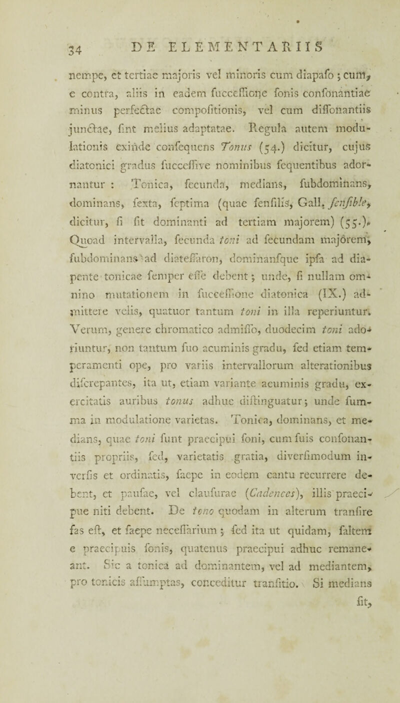 nempe, et tertiae majoris vel minoris cum diapafo ; cum* e contra, aliis in eadem fucceffione Ionis confonantiae minus perfectae compofitionis, vel cum dilfonantiis junctae, fint melius adaptatae. B.egula autem modu¬ lationis exinde confequens Tonus (^4.) dicitur, cujus diatonici gradus fucceflive nominibus fequentibus ador¬ nantur : Tonica, fecunda, medians, fubdominans, dominans, fexta, feptima (quae fen filis, Gall, ferjibley dicitur, fi fit dominanti ad tertiam majorem) (55.), Onoad intervalla, fecunda toni ad fecundam majorem, fubdominans • ad di at e (Paron, dominanfque ipfa ad dia¬ pente tonicae femper ciTe debent; unde, fi nullam om¬ nino mutationem in fuccemone diatonica (IX.) ad1- mittere velis, quatuor tantum toni in illa reperiuntur. Verum, genere chromatico admifib, duodecim toni ado-> riuntur, non tantum fuo acuminis gradu, fed etiam tem¬ peramenti ope, pro variis intervallorum alterationihus difcrepantes, ita ut, etiam variante acuminis gradu, ex¬ ercitatis auribus tonus adhuc diftinguatur; unde fum- ma in modulatione varietas. Tonica, dominans, et me¬ dians, quae toni funt praecipui foni, cum fuis confonan- tiis propriis, fcd, varietatis gratia, diverfimodum in- verfis et ordinatis, faepe in eodem cantu recurrere de¬ bent, et paufae, vel claufurae (Cadenccs), illis praeci-' pue niti debent. De tono quodam in alterum tranfire f2S eft, et faepe neceflarium > fed ita ut quidam, faltem e praecipuis fonis, quatenus praecipui adhuc remane¬ ant. Sm a tonica ad dominantem, vel ad mediantem, pro tcnicis afiumptas, conceditur tranfitio. Si medians fit*