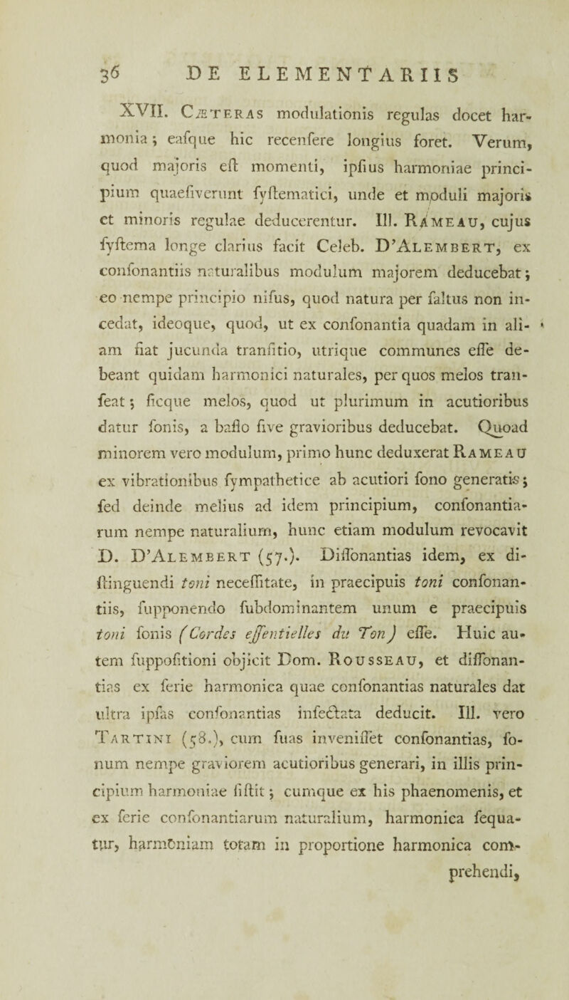 XVII. Ceteras modulationis regulas docet har¬ monia; eafque hic recenfere longius foret. Verum, quod majoris eft momenti, ipfius harmoniae princi¬ pium quaefiverunt fyflematici, unde et moduli majoris et minoris regulae deducerentur. 111. Rame au, cujus fyftema longe clarius facit Celeb. D’Alembert, ex confonantiis naturalibus modulum majorem deducebat; eo nempe principio nifus, quod natura per faltus non in¬ cedat, ideoque, quod, ut ex confonantia quadam in ali- * am fiat jucunda tranfitio, utrique communes efle de¬ beant quidam harmonici naturales, per quos melos tran- feat ; ficque melos, quod ut plurimum in acutioribus datur fonis, a ballo five gravioribus deducebat. Quoad minorem vero modulum, primo hunc deduxerat Ramea u ex vibrationibus fympathetice ab acutiori fono generatis; fed deinde melius ad idem principium, confonantia- rum nempe naturalium, hunc etiam modulum revocavit D. ITAlemeert (57.)* Didonantias idem, ex di- llinguendi toni necefiitate, in praecipuis toni confonan¬ tiis, fupponendo fubdom i nantem unum e praecipuis toni fonis (Cordos ejfentielles du Ton) ede. Huic au¬ tem fuppolitioni objicit Bom. Rousseau, et diflbnan- tias ex ferie harmonica quae confonantias naturales dat ultra ipfas confonantias infetlata deducit. 111. vero Tartini (58.), cum fuas inveniflet confonantias, fo- num nempe graviorem acutioribus generari, in illis prin¬ cipium harmoniae fiftit; curnque ex his phaenomenis, et ex ferie confonantiarum naturalium, harmonica fequa- tur, harmoniam totam in proportione harmonica com¬ prehendi.