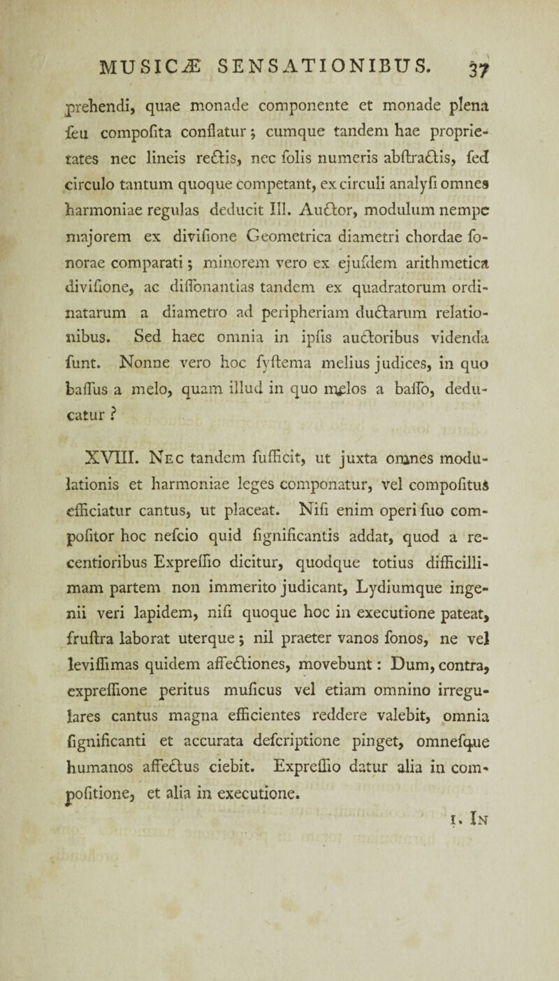 prehendi, quae monade componente et monade pleni feu compofita conflatur; cumque tandem hae proprie¬ tates nec lineis re&is, nec folis numeris abftradlis, feci circulo tantum quoque competant, ex circuli analyfi omnes harmoniae regulas deducit III. Auttor, modulum nempe majorem ex divifione Geometrica diametri chordae fo- norae comparati; minorem vero ex ejufdem arithmetica divifione, ac diflonantias tandem ex quadratorum ordi¬ natarum a diametro ad peripheriam dudlarum relatio¬ nibus. Sed haec omnia in iplis audloribus videnda funt. Nonne vero hoc fyftema melius judices, in quo baflus a melo, quam illud in quo m^los a balfo, dedu¬ catur ? XVIII. Nec tandem fufficit, ut juxta omnes modu¬ lationis et harmoniae leges componatur, vel compofituS efficiatur cantus, ut placeat. Nifi enim operi fuo com- pofitor hoc nefeio quid fignificantis addat, quod a re- centioribus Expreffio dicitur, quodque totius difficilli¬ mam partem non immerito judicant, Lydiumque inge¬ nii veri lapidem, nifi quoque hoc in exeeutione pateat, fruftra laborat uterque; nil praeter vanos fonos, ne vel leviffimas quidem affedliones, movebunt: Dum, contra, expreffione peritus muficus vel etiam omnino irregu¬ lares cantus magna efficientes reddere valebit, omnia fignificanti et accurata deferiptione pinget, omnefque humanos affedtus ciebit. Expreffio datur alia in com- pofitione, et alia in exeeutione. ' t. In