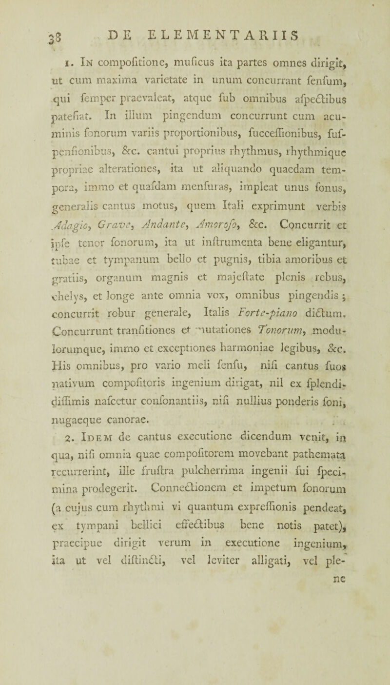 k>> 1. In compofitione, muficus ita partes omnes dirigit, ut cum maxima varietate in unum concurrant fenfum, qui femper praevaleat, atque fub omnibus afpedlibus patefiat. In illum pingendum concurrunt cum acu¬ minis f.morum variis proportionibus, fucceffionibus, fuf- penfionibus, &c. cantui proprius rhythmus, rhythmique propriae alterationes, ita ut aliquando quaedam tem¬ pera, immo et quafdam menfuras, impleat unus fonus, generalis cantus motus, quem Itali exprimunt verbis .Adagio* Gravem /Indante, Amorofo, &c. Concurrit et jpfe tenor fonorum, ita ut inftrumenta bene eligantur, tubae et tympanum bello et pugnis, tibia amoribus et gratiis, organum magnis et majeftate plenis rebus, chelys, et longe ante omnia vox, omnibus pingendis j concurrit rcbur generale, Italis Fcrte-piano didtum. Concurrunt tranfitiones et mutationes Tonorum, modu¬ lorumque, immo et exceptiones harmoniae legibus, &c. His omnibus, pro vario meii fenfu, nili cantus fuos nativum compofitoris ingenium dirigat, nil ex fplendi- diffindis nafcetur confonantiis, nifi nullius ponderis foni, nugaeque canorae. 2. Idem de cantus exeeutione dicendum venit, in qua, nifi omnia quae compofitorem movebant pathemata recurrerint, ille fruftra pulcherrima ingenii fui fpeci- mina prodegerit. Connedtionem et impetum fonorum (a cujus cum rhythmi vi quantum expreffionis pendeat, ex tympani bellici efFedtibus bene notis patet), praecipue dirigit verum in exeeutione ingenium, ita ut vel diftindti, vel leviter alligati, vel ple¬ ne