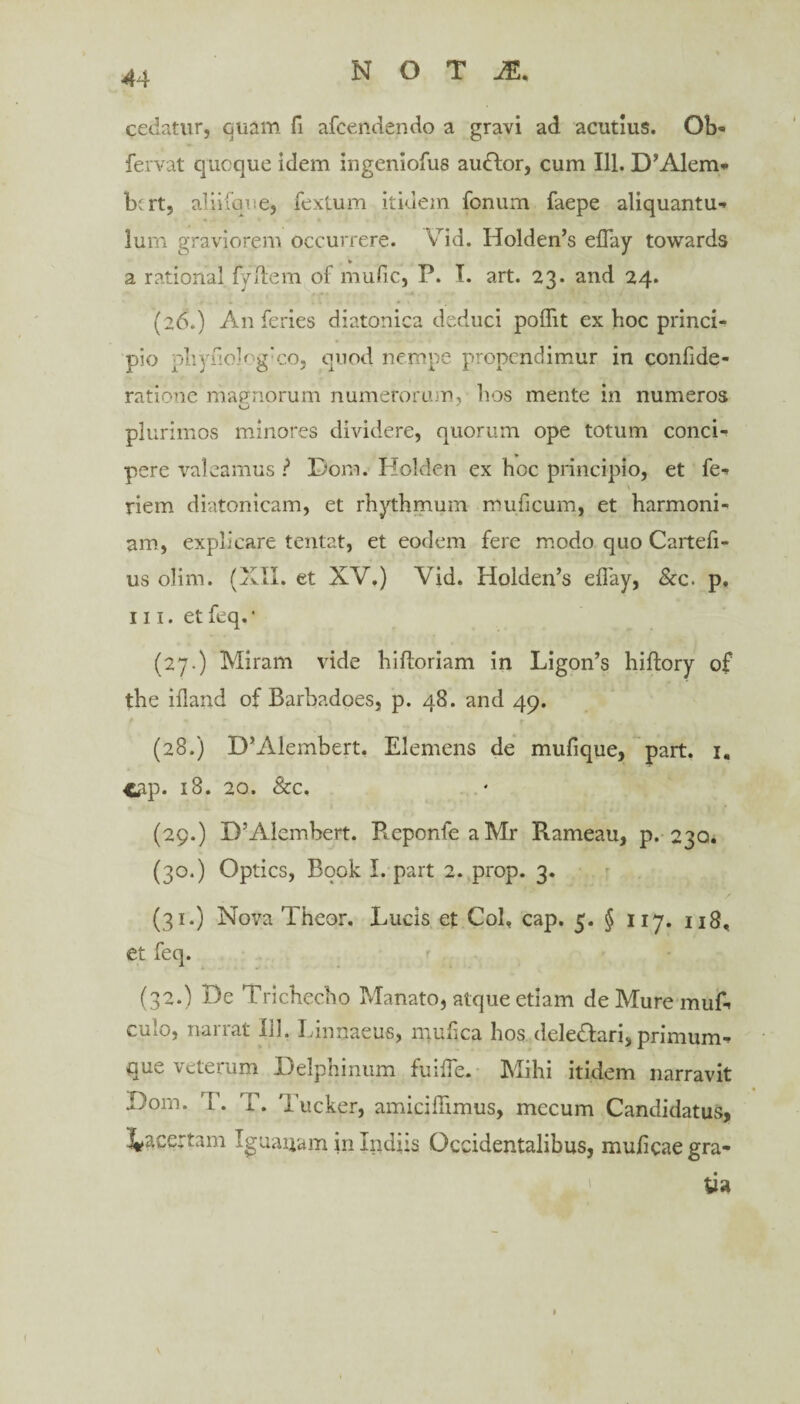 cedatur, quam fi afcendendo a gravi ad acutius. Ob- fervat quoque idem ingeniofus audior, cum 111. D^lem* bcrt, aliilque, fextum itidem fonum faepe aliquantum lum graviorem occurrere. VTid. Holden’s effay towards * a rational lydem of mufic, P. I. art. 23. and 24. (26.) An feries diatonica deduci poflit ex boc princi¬ pio pliydo]og:cOj quod nempe propcndimur in confide- ratione mapnorum numerorum, hos mente in numeros plurimos minores dividere, quorum ope totum conci¬ pere valeamus ? Dom. Holden ex hoc principio, et fe* \ riem diatonicam, et rhythmum muficum, et harmoni¬ am, explicare tentat, et eodem fere modo quo Cartefi- us olim. (XII. et XV.) Vid. Holden’s ellay, &c. p. m. etfeq.* (27.) Miram vide hiftoriam in Ligon’s hiftory of the iiland of Barhadoes, p. 48. and 49. f • ' * • ■ ’ r '*#<•' (28.) D’iYlembert, Elemens de mufique, part. 1. <ap- 18. 20. &c, (29.) D’Alembert. P^eponle aMr Rameau, p. 230. (30.) Optics, Book I. part 2. prop. 3. (31.) Nova Theor. Lucis et Coi, cap. 5. § 117. u8, et feq. (32.) De Tricbecbo Manato, atque etiam deMuremuA culo, narrat lil. Linnaeus, mufca hos deledlari, primum^ que veterum Delphinum fu ille. Mihi itidem narravit Dom. T. T. Tuckpr, amicilTimus, mecum Candidatus, lacertam Iguaijam in Indiis Occidentalibus, muficaegra-