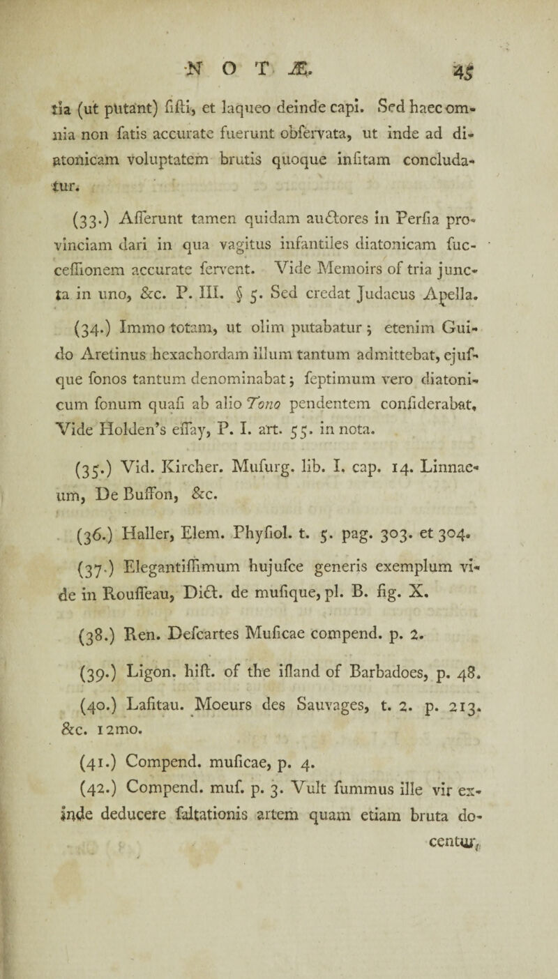 tia (ut putant) fifti, et laqueo deinde capi. Sed haec om¬ nia non fatis accurate fuerunt obfervata, ut inde ad di- atonicam voluptatem brutis quoque infitam concluda¬ tur. (33.) Aderunt tamen quidam audlores in Perfia pro¬ vinciam dari in qua vagitus infantiles diatonicam fuc- ceflionem accurate fervent. Vide Memoirs of tria junc¬ ta in uno, &c. P. III. § 5. Sed credat Judaeus Apella. (34.) Immo totam, ut olim putabatur 5 etenim Gui- do Aretinus hexachordam illum tantum admittebat, ejuf- que fonos tantum denominabat; feptimum vero diatoni- cum fonum quafi ab alio Tono pendentem confiderabat. Vide Holden’s eiTay, P. I. art. 55. in nota. (35*) Vid. Kircher. Mufurg. lib. I. cap. 14. Linnae- um, Ue Buffon, &c. (36.) Haller, Elem. Phyfiol. t. 5. pag. 303. et 304. (37.) Elegantiflimum hujufce generis exemplum vi¬ de in Roufifeau, Dici, de mudque, pl. B. fig. X. (38.) Pven. Defcartes Muficae compend. p. 2. (39.) Ligon. hift. of the ifland of Barbadoes, p. 48. (40.) Lafitau. Moeurs des Sauvages, t. 2. p. 213. &c. i2mo. (41.) Compend. muficae, p. 4. (42.) Compend. muf. p. 3. Vult fummus ille vir ex¬ inde deducere faltationis artem quam etiam bruta do¬ centur,