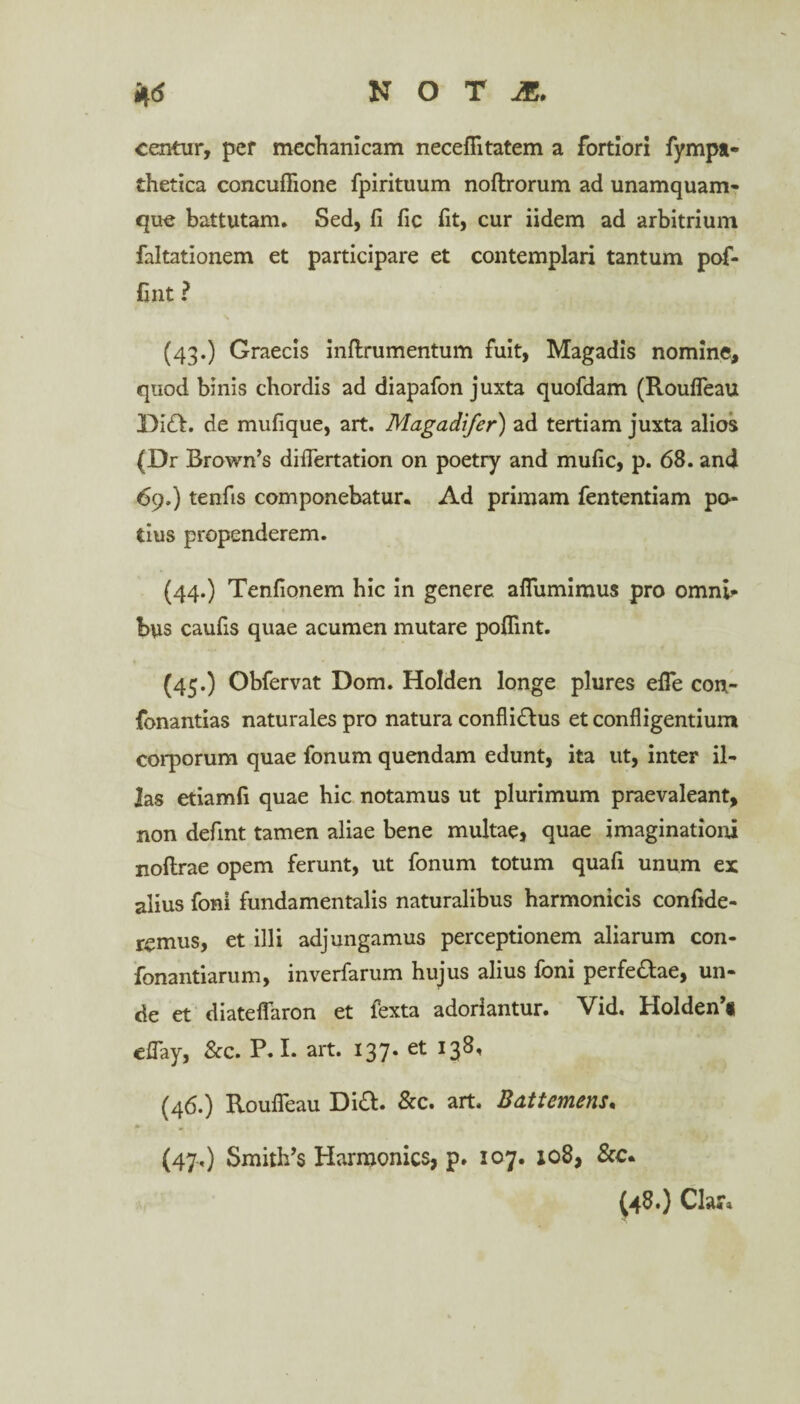 centur, pef mechanicam neceflitatem a fortiori fympa- thetica concuflione fpirituum noftrorum ad unamquam¬ que battutam. Sed, fi fic fit, cur iidem ad arbitrium faltationem et participare et contemplari tantum pof- fint ? (43.) Graecis inftrumentum fuit, Magadis nomine, quod binis chordis ad diapafon juxta quofdam (Roufleau DiQ. de mufique, art. Magadifer) ad tertiam juxta alios (Dr Brown’s diflertation on poetry and mufic, p. 68. and 69.) tenfis componebatur. Ad primam fententiam po¬ tius propenderem. (44.) Tenfionem hic in genere aflumimus pro omni¬ bus caufis quae acumen mutare poflint. (45.) Obfervat Dom. Holden longe plures efle con- fonantias naturales pro natura confli&us et confligentium corporum quae fonum quendam edunt, ita ut, inter il¬ las etiamfi quae hic notamus ut plurimum praevaleant, non defint tamen aliae bene multae, quae imaginationi noftrae opem ferunt, ut fonum totum quafi unum ex alius foni fundamentalis naturalibus harmonicis confide¬ remus, et illi adjungamus perceptionem aliarum con- fonantiarum, inverfarum hujus alius foni perfedfae, un¬ de et diateflaron et fexta adoriantur. Vid. Holden’* eflay, &c. P. I. art. 137. et 138, (46.) Roufleau Dia. &c. art. Bdttemens. (47.) Smith’s Harmonics, p. 107. 108, &c. (48.) Clara