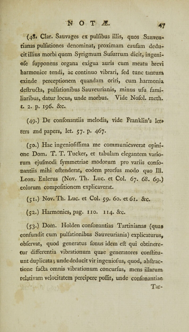 47 (4$» Clar. Sauvages ex pulfibus iliis, quos Sauveu- fianas pulfationes denominat, proximam caufam dedu¬ cit illius morbi quem Syrigmum Sufurrum dicit, ingeni- ©fe fupponens organa exigua auris cum meatu brevi harmonice tendi, ac continuo vibrari, fed tunc tantum exinde perceptionem quandam oriri, cum harmonia deftru&a, pulfationibus Sauveurianis, minus ufu fami¬ liaribus, datur locus, unde morbus. Vide Nofol. meth. t. 2. p. 196. &c. (49.) De confonantiis melodis, vide Franklin’s let» ters and papers, let. 57. p. 467. (50.) Hac ingeniofiflima me communicaverat opini¬ one Dom* T. T. Tucker, et tabulam elegantem vario¬ rum ejufmodi fymmetriae modorum pro variis confo¬ nantiis mihi oftenderat, eodem prorfus modo quo 111. Leon. Eulerus (Nov. Th. Lue. et Coi. 67. 68. 69.) colorum compofitionem explicaverat. (51.) Nov. Th. Luc. et Coi. 59. 60. et 61. &c. (52.) Harmonics, pag. 110. 114. &c. (53.) D01U. Holden confonantias Tartinianas (quas confundit cum pulfationibus Sauveurianis) explicaturus, obfervat, quod generatus fonus idem eft qui obtinere¬ tur differentia vibrationum quae generatores conftitu- unt duplicata; unde deducit vir ingeniofus, quod, abftrac- tione fa£ta omnis vibrationum concurfus, mens illarum relativam velocitatem percipere pofht, unde confonantiae Tar-