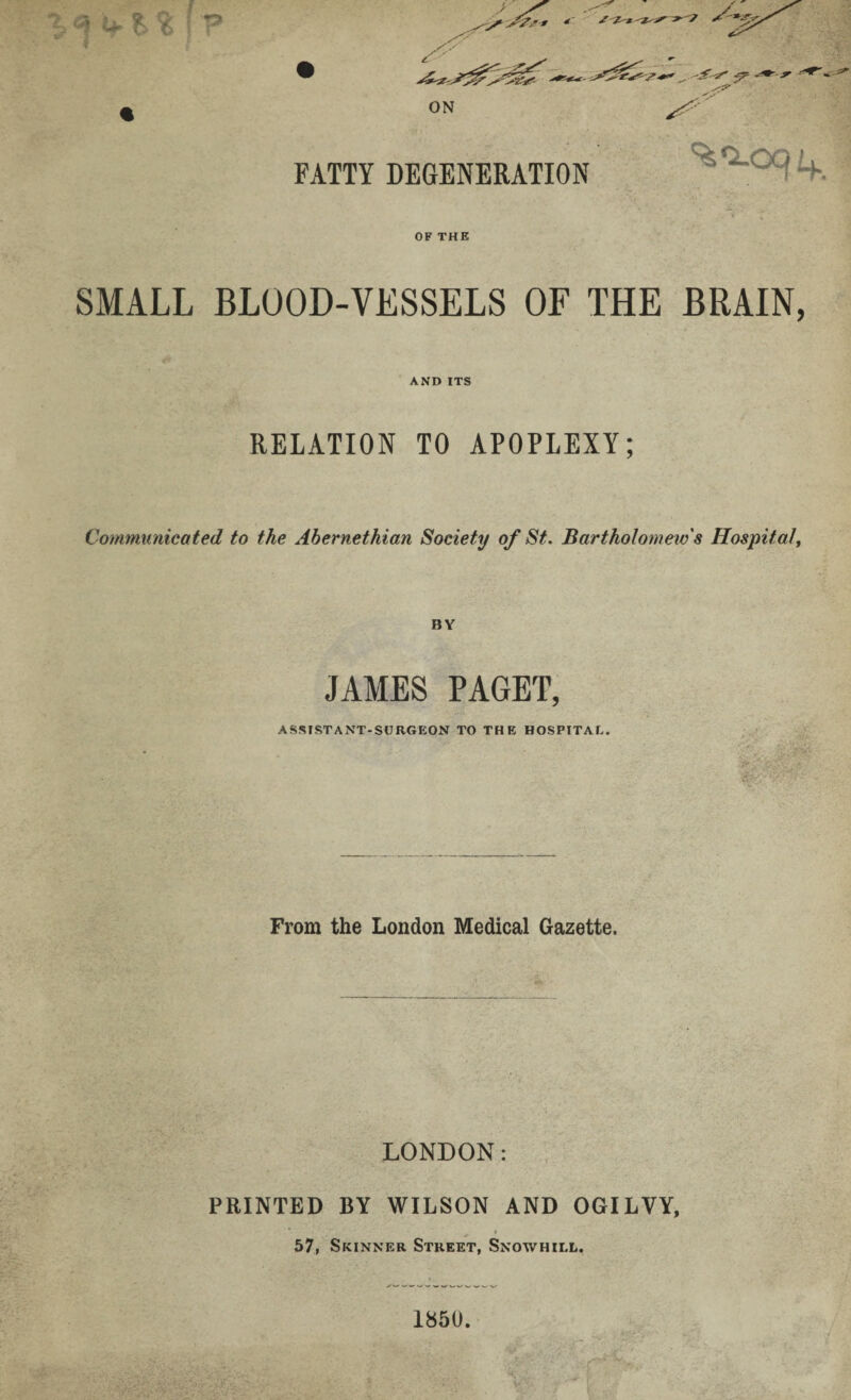 ON FATTY DEGENERATION •. T + OF THE SMALL BLOOD-VESSELS OF THE BRAIN, AND ITS RELATION TO APOPLEXY; Communicated to the Abernethian Society of St. Bartholomew s Hospital, BY JAMES PAGET, ASSISTANT-SURGEON TO THE HOSPITAL. From the London Medical Gazette. LONDON: PRINTED BY WILSON AND OGILVY, v . * 57, Skinner Street, Snowhill. 1850. V