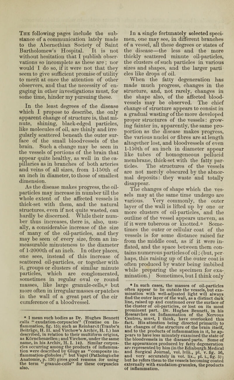 The following pages include the sub¬ stance of a communication lately made to the Abernetliian Society of Saint Bartholomew’s Hospital. It is not without hesitation that I publish obser¬ vations so incomplete as these are; nor would I do so, if it were not that they seem to give sufficient promise of utility to merit at once the attention of other observers, and that the necessity of en¬ gaging in other investigations must, for some time, hinder my pursuing these. In the least degrees of the disease which I propose to describe, the only apparent change of structure is, that mi¬ nute, shining, black-edged particles, like molecules of oil, are thinly and irre gularly scattered beneath the outer sur¬ face of the small bloodvessels of the brain. Such a change may be seen in the vessels of portions of the brain that appear quite healthy, as well in the ca¬ pillaries as in branches of both arteries and veins of all sizes, from 1-15 Otli of an inch in diameter, to those of smallest dimension. As the disease makes progress, the oil- particles may increase in number till the whole extent of the affected vessels is thick-set with them, and the natural structures, even if not quite wasted, can hardly be discerned. While their num¬ ber thus increases, there is, also, usu¬ ally, a considerable increase of the size of many of the oil-particles, and they may be seen of every size, from an im¬ measurable minuteness to the diameter of l-2000th of an inch. In other places, one sees, instead of this increase of scattered oil-particles, or together with it, groups or clusters of similar minute particles, which are conglomerated, sometimes in regular oval or round masses, like large granule-cells,* but more often in irregular masses orpatches in the wall of a great part of the cir cumference of a bloodvessel. * I mean such bodies as Dr. Hughes Bennett calls “ exudation-corpuscles” (Treatise on In¬ flammation, fig. 15); such as Reinhardt (Traube’s Beitrage, H. II. and Virchow’s Archiv, H. I.) has described, in relation to their multiform origins, as Kornchenzellen ; and Virchow, under the same name, in his Archiv, H. I. 142. Similar corpus¬ cles occurring among the products of inflamma¬ tion were described by Gluge as “composite in¬ flammation-globules but Vogel (Pathologische Anatomie, p. 126) gives good reasons for using the term “granule-cells” for these corpuscles also. In a single fortunately selected speci¬ men, one may see, in different branches of a vessel, all these degrees or states of the disease—the less and the more thickly scattered minute oil-particles, the clusters of such particles in various sizes and shapes, and the larger parti cles like drops of oil. When the fatty degeneration has made much progress, changes in the structure, and, not rarely, changes in the shape also, of the affected blood¬ vessels may be observed. The chief change of structure appears to consist in a gradual wasting of the more developed proper structures of the vessels: grow¬ ing fainter in, apparently, the same pro¬ portion as the disease makes progress, the various nuclei or fibres are at length altogether lost, and bloodvessels of even 1-loOtli of an inch in diameter appear like tubes of homogeneous pellucid membrane, thick-set with the fatty par¬ ticles. The structures of the vessels are not merely obscured by the abnor¬ mal deposits: they waste and totally disappear. The changes of shape which the ves¬ sels may at the same time undergo are various. Very commonly, the outer layer of the wall is lifted up by one or more clusters of oil-particles, and the outline of the vessel appears uneven, as if it were tuberous or knotted.* Some¬ times the outer or cellular coat of the vessels is for some distance raised far from the middle coat, as if it were in¬ flated, and the space between them con¬ tains numerous particles of oil; (but, per¬ haps, this raising up of the outer coat is often produced by water being imbibed while preparing the specimen for exa¬ mination.) Sometimes, but I think only * In such cases, the masses of oil-particles often appear to lie outside the vessels, but exa¬ mination with well-adjusted light will always find the outer layer of the wall, as a distinct dark line, raised up and continued over the surface of the cluster of oil-particles, or lost on its most prominent part. Dr. Hughes Bennett, in his Researches on Inflammation of the Nervous Centres, must, 1 think, have overlooked this fact. His attention being directed primarily to the changes of the structure of the brain itself, and to the products of inflammation in it, he ap¬ pears to have less minutely examined the state of the bloodvessels in the diseased parts. Some of the appearances produced by fatty degeneration are represented by him (in the Edinburgh Medical and Surgical Journal, vol. lviii., pi. v. fig. 56, and very accurately in vol. lix., pi. i., fig. 5); but he refers them to the vessels becoming coated externally with exudation-granules, the products of inflammation.