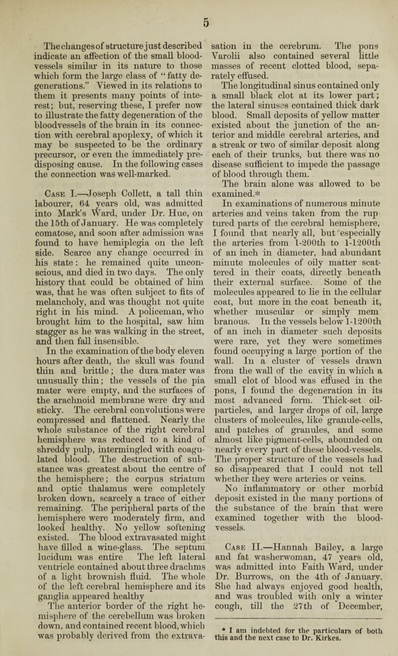 The changes of structure just described indicate an affection of the small blood¬ vessels similar in its nature to those which form the large class of “ fatty de¬ generations.” Viewed in its relations to them it presents many points of inte¬ rest; but, reserving these, I prefer now to illustrate the fatty degeneration of the bloodvessels of the brain in its connec¬ tion with cerebral apoplexy, of which it may be suspected to be the ordinary precursor, or even the immediately pre¬ disposing cause. In the following cases the connection was well-marked. Case I.—Joseph Collett, a tall thin labourer, 64 years old, was admitted into Mark’s Ward, under Dr. Hue, on the 15 th of January. He was completely comatose, and soon after admission was found to have hemiplegia on the left side. Scarce any change occurred in his state: he remained quite uncon¬ scious, and died in two days. The only history that could be obtained of him was, that he was often subject to fits of melancholy, and was thought not quite right in his mind. A policeman, who brought him to the hospital, saw him stagger as he was walking in the street, and then fall insensible. In the examination of the body eleven hours after death, the skull was found thin and brittle; the dura mater was unusually thin; the vessels of the pia mater were empty, and the surfaces of the arachnoid membrane were dry and sticky. The cerebral convolutions were compressed and flattened. Nearly the whole substance of the right cerebral hemisphere was reduced to a kind of shreddy pulp, intermingled with coagu¬ lated blood. The destruction of sub¬ stance was greatest about the centre of the hemisphere; the corpus striatum and optic thalamus were completely broken down, scarcely a trace of either remaining. The peripheral parts of the hemisphere were moderately firm, and looked healthy. No yellow softening existed. The blood extravasated might have filled a wine-glass. The septum lucidum was entire The left lateral ventricle contained about three drachms of a light brownish fluid. The whole of the left cerebral hemisphere and its ganglia appeared healthy The anterior border of the right he¬ misphere of the cerebellum was broken down, and contained recent blood, which was probably derived from the extrava¬ sation in the cerebrum. The pons Varolii also contained several little masses of recent clotted blood, sepa¬ rately effused. The longitudinal sinus contained only a small black clot at its lower part; the lateral sinuses contained thick dark blood. Small deposits of yellow matter existed about the junction of the an¬ terior and middle cerebral arteries, and a streak or two of similar deposit along each of their trunks, but there was no disease sufficient to impede the passage of blood through them. The brain alone was allowed to be examined.* In examinations of numerous minute arteries and veins taken from the rup tured parts of the cerebral hemisphere, I found that nearly all, but especially the arteries from l-200th to l-.1200th of an inch in diameter, had abundant minute molecules of oily matter scat¬ tered in their coats, directly beneath their external surface. Some of the molecules appeared to lie in the cellular coat, but more in the coat beneath it, whether muscular or simply mem branous. In the vessels below l-1200th of an inch in diameter such deposits were rare, yet they were sometimes found occupying a large portion of the wall. In a cluster of vessels drawn from the wall of the cavity in which a small clot of blood was effused in the pons, I found the degeneration in its most advanced form. Thick-set oil- particles, and larger drops of oil, large clusters of molecules, like granule-cells, and patches of granules, and some almost like pigment-cells, abounded on nearly every part of these blood-vessels. The proper structure of the vessels had so disappeared that I could not tell whether they were arteries or veins. No inflammatory or other morbid dejmsit existed in the many portions of the substance of the brain that were examined together with the blood¬ vessels. Case II.—Hannah Bailey, a large and fat washerwoman, 47 years old, was admitted into Faith Ward, under Dr. Burrows, on the 4tli of January. She had always enjoyed good health, and was troubled with only a winter cough, till the 27th of December, * I am indebted for the particulars of both this and the next case to Dr. Kirkes.