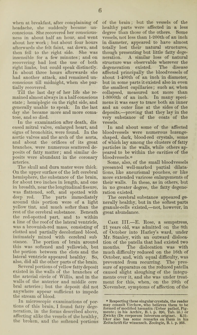 f> when at breakfast, after complaining of headache, she suddenly became un¬ conscious. She recovered her conscious¬ ness in about half an hour, and went about her work ; but about four hours afterwards she felt faint, sat down, and then fell to the right side. She was insensible for a few minutes; and on recovering had lost the use of both right limbs, but could speak distinctly. In about three hours afterwards she had another attack, and remained un¬ conscious till midnight, when she par¬ tially recovered. Till the last day of her life she re¬ mained almost always in a half-conscious state ; hemiplegic on the right side, and generally unable to speak. In the last day she became more and more coma¬ tose, and so died. In the examination after death, dis eased mitral valve, enlarged heart, and signs of bronchitis, were found. In the aortic valves and the arch of the aorta, and about the orifices of its great branches, were numerous scattered de¬ posits of fatty matter; and similar de¬ posits were abundant in the coronary arteries. The skull and dura mater were thick. On the upper surface of the left cerebral hemisphere, the substance of the brain, for about two inches in length, and one in breadth, near the longitudinal fissure, was flattened, soft, and spotted with deep red. The parts immediately around this portion were of a light yellow tint, and much softer than the rest of the cerebral substance. Beneath the red-spotted part, and to within a line of the roof of the lateral ventricle, was a brownish-red mass, consisting of clotted and partially decolorized blood, intimately mixed with cerebral sub stance. The portion of brain around this was softened and yellowish, but the portion between the clots and the lateral ventricle appeared healthy. So, also, did all the other parts of the brain. Several portions of yellow fatty deposit existed in the walls of the branches of the arterial circle of Willis, and in the walls of the anterior and middle cere bral arteries; but the deposit did not anywhere appear sufficient to impede the stream of blood. In microscopic examinations of por¬ tions of this brain, I found fatty dege¬ neration, in the forms described above, affecting alike the vessels of the healthy, the broken, and the softened portions of the brain; but the vessels of the healthy parts were affected in a less degree than those of the others. Some vessels, not less than l-200tli of an inch in diameter, appeared to have almost totally lost their natural structures, though presenting but little fatty dege¬ neration. A similar loss of natural structure was observable wherever the degeneration existed. The disease affected principally the bloodvessels of about 1-400th of an inch in diameter, but in some parts it existed also in even the smallest capillaries; such as, when collapsed, measured not more than l-3000th of an inch. In many speci¬ mens it was easy to trace both an inner and an outer line at the sides of the dejoosits,—proving that they lay in the very substance of the coats of the vessels. In and about some of the affected bloodvessels were numerous lozenge¬ shaped, dark, blood-red crystals, some of which lay among the clusters of fatty particles in the walls, while others ap¬ peared to be within the cavities of the bloodvessels.* Some, also, of the small bloodvessels presented well-marked partial dilata¬ tions, like aneurismal pouches, or like more extended varicose enlargements of their walls. In these, as in others, but in no greater degree, the fatty degene¬ ration existed. The cerebral substance appeared ge¬ nerally healthy, but in the softest parts granule-cells existed,—not, however, in great abundance. Case III.—E. Bose, a sempstress, 21 years old, was admitted on the 8th of October into Harley’s ward, under Mr. Stanley, with an outward disloca¬ tion of the patella that had existed two months. The dislocation was with much difficulty reduced on the 16th of October, and, with equal difficulty, was prevented from recurring. The pres¬ sure of apparatus on the reduced patella caused slight sloughing of the integu¬ ments over it, and she was under treat¬ ment for this, when, on the 29th of November, symptoms of affection of the * Respecting these singular crystals, the reader may consult Virchow, who believes them to be formed of modified haematin (Ueber pathol. Pig- mente; in his Archiv, B. i. p. 390, Tab. iii.) or Zwicky (De corporum luteorum origine). Kol- liker also has some remarks on them in his