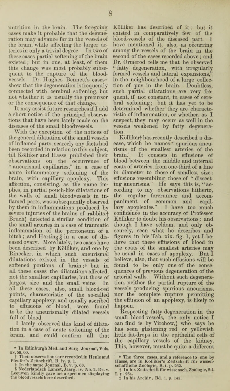 nutrition in the brain. The foregoing oases make it probable that the degene¬ ration may advance far in the vessels of the brain, while affecting the larger ar¬ teries in only a trivial degree. In two of these cases partial softening of the brain existed; but in one, at least, of them this change was most jnobably subse¬ quent to the rupture of the blood¬ vessels. Dr. Hughes Bennett’s cases* show that the degeneration is frequently connected with cerebral softening, but not whether it is usually the precursor or the consequence of that change. It may assist future researches if I add a short notice of the principal observa¬ tions that have been lately made on the diseases of the small bloodvessels. With the exception of the notices of the general dilatation of the small vessels of inflamed parts, scarcely any facts had been recorded in relation to this subject, till Kolliker and Hasse published their observations on the occurrence of “ aneurismal capillaries,” in a case of acute inflammatory softening of the brain, with capillary apoplexy. This affection, consisting, as the name im¬ plies, in partial poucli-like dilatations of the walls of small bloodvessels in in¬ flamed parts, was subsequently observed by them in inflammations produced by severe injuries of the brains of rabbits.f Bruch} detected a similar condition of the small arteries in a case of traumatic inflammation of the peritoneum of a bitch; and Harting,§ in a case of dis¬ eased ovary. More lately, two cases have been described by Kolliker, and one by Rinecker, in which such aneurismal dilatations existed in the vessels of softened portions of brain ;* but in all these cases the dilatations affected, not the smallest capillaries, but those of largest size and the small veins In all these cases, also, small blood-red points, characteristic of the so-called capillary apoplexy, and usually ascribed to effusions of blood, were found to be the aneurismally dilated vessels full of blood. I lately observed this kind of dilata¬ tion in a case of acute softening of the brain, and could confirm all that * In Edinburgh Med. and Surg. Journal, Vols. 58,59,60. t Their observations are recorded in Henleand Pfeufer’s Zeitschrift, B. iv. p. 1. ± In the same Journal, B. v. p. 69. $ Nederlandsch Lancet, Jaarg. iv. No. 2. Dr. v. Leeuwen kindly gave me a specimen displaying the bloodvessels here described. Kolliker has described of it; but it existed in comparatively few of the blood-vessels of the diseased part. I have mentioned it, also, as occurring among the vessels of the brain in the second of the cases recorded above ; and Dr. Ormerod tells me that he observed “ fatty degeneration, with irregularly formed vessels and lateral expansions,” in the neighbourhood of a large collec¬ tion of pus in the brain. Doubtless, such partial dilatations are very fre¬ quent, if not constant, in cases of cere¬ bral softening; but it has yet to be determined whether they are characte¬ ristic of inflammation, or whether, as I suspect, they may occur as well in the vessels weakened by fatty degenera¬ tion. Kollikerf has recently described a dis¬ ease, which he names “ spurious aneu¬ risms of the smallest arteries of the brain.” It consists in effusions of blood between the middle and internal coats of arteries, from one-third of a line in diameter to those of smallest size; effusions resembling those of “ dissect¬ ing aneurisms.” He says this is, “ ac¬ cording to my observations hitherto, the regular forerunner and accom¬ paniment of common and capil¬ lary apoplexies.” I have too much confidence in the accuracy of Professor Kolliker to doubt his observations; and though I have seldom, and only ob¬ scurely, seen what he describes and figures in his Tab. xix. fig. 1, yet I be¬ lieve that these effusions of blood in the coats of the smallest arteries may be usual in cases of apoplexy. But I believe, also, that such effusions will be found to be only one of the conse¬ quences of previous degeneration of the arterial walls. Without such degenera¬ tion, neither the partial rupture of the vessels producing spurious aneurisms, nor the complete rupture permitting the effusion of an apoplexy, is likely to happen. Respecting fatty degeneration in the small blood-vessels, the only notice I can find is by Virchow,\ who says he has seen glistening red or yellowish little fat-drops in the epithelial cells of the capillary vessels of the kidney. This, however, must be quite a different * The three cases, and a reference to one by Hasse, are in Kolliker’s Zeitschrift fur wissen- schaftliche Zoologie, B. i. p. 262. t In his Zeitschrift fur wissensch.Zoologie,Bd. I. p. 264. t In his Arcliiv, Bd. i. p. 145.