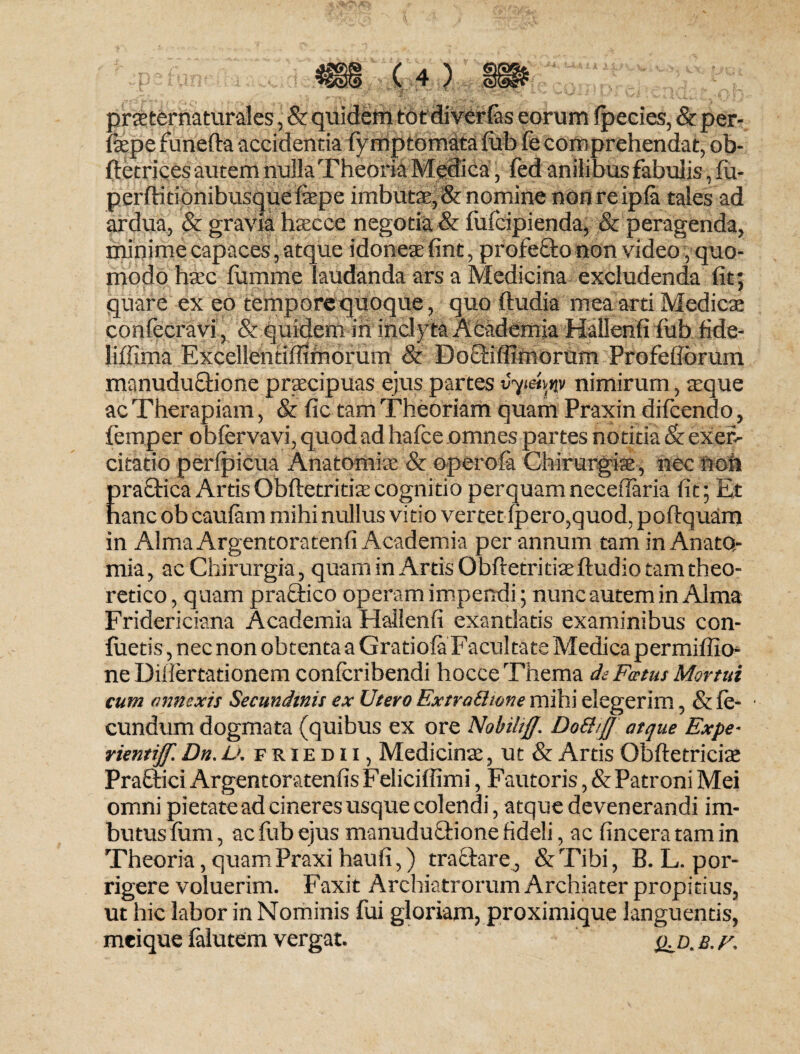 prsternaturales, & quidem totdiverfas eorum fpecies, & per- fepe funeffa accidentia fymptomata fub fe comprehendat, ob- ftetrices autem nulla Theoria Medica, fed anilibus fabulis, fu- perftitionibusque fepe imbuta:, & nomine non re ipfa tales ad ardua, & gravia haecce negotia & fufcipienda, & peragenda, minime capaces, atque idoneae fint, profecto non video, quo¬ modo haec fumme laudanda ars a Medicina excludenda fit; quare ex eo tempore quoque, quo ftudia mea arti Medies confecravi, & quidem in inclyta Academia Hallenfi fub fide- liffima Excellentiffimorum & Doctiffimorum Profefiorum manuductione praecipuas ejus partes nimirum, aeque ac Therapiam, & fic tam Theoriam quam Praxin difeendo, femper obfervavi, quod ad hafce omnes partes notitia & exer¬ citatio perfpicua Anatomfe & opero (a Chirurgi®, nec non Eraftica ArtisObftetritfecognitio perquamnecefiaria fit; Et anc ob caufam mihi nullus vitio vertet fpero,quod, poftquam in Alma Argentoratenfi Academia per annum tam in Anato- mia, ac Chirurgia, quam in Artis Obftetritfe ftudio tam theo- retico, quam praftico operam impendi; nunc autem in Alma Fridericiana Academia Hallenfi exantlatis examinibus con- fuetis, nec non obtenta a Gratiofa Facultate Medica permiftio- ne Diliertationem confcribendi hocce Thema de Fatus Mortui cum annexis Secundinis ex Utero Extradwne mihi elegerim, & fe- ■ eundum dogmata (quibus ex ore Nobi/iff. Dott/JJ atque Expe- rientiff. Dn. L>. friedii, Medicinae, ut & Artis Obftetricfe Praefici ArgentoratenfisFeliciffimi, Fautoris, & Patroni Mei omni pietate ad cineres usque colendi, atque devenerandi im¬ butus fum, ac fub ejus manuductione fideli, ac fincera tam in Theoria, quam Praxi haufi,) tractare, & Tibi, B. L. por¬ rigere voluerim. Faxit Archiatrorum Archiater propitius, ut hic labor in Nominis fui gloriam, proximique languentis, meique falutem vergat. <id. b.f.