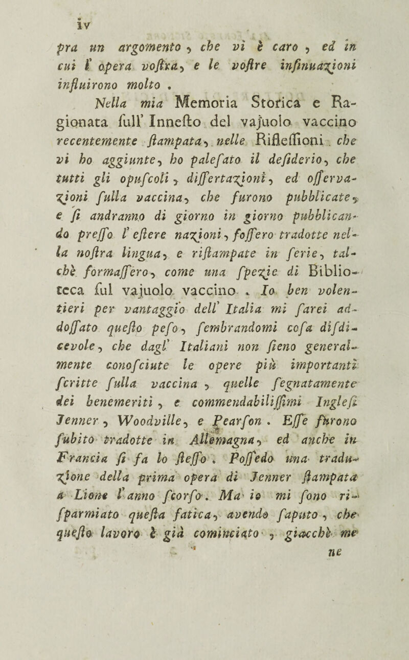 IV fra un argomento che vi è caro ? ed in cui ( opera vofira5 e le voftre infinuazjoni influirono molto . Nella mia Memoria Storica e Ra¬ gionata full’ Innefto del vajuoio vaccino recentemente flampata^ nelle Rifìdlìoni che vi ho aggiunte, ho pale fato il de fiderio-, che tutti gli opufcoli 5 dijfertanioni, ed ofierva- %joni falla vaccina■> che furono pubblicate * ✓ e // andranno di giorno in giorno pubblicati*■ do preffo t e fi ere nazioni foff ero tradotte nel¬ la noflra lingua> e riftampate in ferie-, £d- formajfèro-y come una fpezjc di Biblio¬ teca fui vajuoio vaccino * la volen¬ tieri per vantaggio dell' Italia mi farei ad¬ dogato quefio pefo ■> fembrandomi ccfa dìfdi¬ cevole -, che dagl’ Italiani non fieno general¬ mente conofcinte le opere più importanti fcritte falla vaccina 5 quelle fegnatamente dei benemeriti -, e commendabiliffitni Inglefi Jenner-> Woodville, e Pearfon - Effe furono fubito tradotte in Altimagna-> ed anche iti Francia fi fa lo flejfo „ Pojfedo una■ tradu¬ zione della prima opera di Jenner flampata a Lione tanno feorfa. Ma- io mi fono ri~> fparmiato quefta fatica-) avendo fapnto-, che