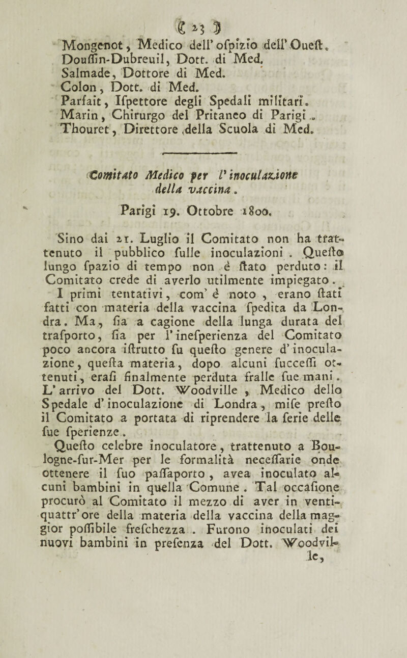 Mongenot , Medico deli’ofpizlo deli* Quell* Douffin-Dubreuil, Dott. di Med. Salmade, Dottore di Med. Colon, Dott. di Med. Parfait, Ifpettore degli Spedali militarlo Marin, Chirurgo del Pritaneo di Parigi „ Thouret, Direttore ideila Scuola di Med. Comitato Medico per V inoculazione della vaccina. Parigi 19. Ottobre 1800, Sino dai ir. Luglio il Comitato non ha trat¬ tenuto il pubblico Tulle inoculazioni . Quello lungo fpazio di tempo non è (lato perduto : il Comitato crede di averlo utilmente impiegato. I primi tentativi, confi é noto , erano (lati fatti con materia della vaccina fpedìta da Lon¬ dra. Ma, fi a a cagione della lunga durata del trafporto, fia per i’ inefperienza del Comitato poco ancora iflrutto fu quello genere d’inocula¬ zione, quella materia, dopo alcuni fucceffi ot¬ tenuti, erafi finalmente perduta Traile Tue mani. L* arrivo del Dott. Woodville , Medico dello Spedale d’inoculazione di Londra, mife prello il Comitato a portata di riprendere la ferie delle fue fperienze. Quello celebre inoculatore , trattenuto a Bou- logne-fur-Mer per le formalità necelfarie onde ottenere il Tuo palfaporto , avea inoculato al¬ cuni bambini in quella Comune . Tal occafione procurò al Comitato il mezzo di aver in venti- quattr’ore della materia della vaccina della mag¬ gior potàbile frefehezza . Furono inoculati dei nuovi bambini in prefenza del Dott. Voodvil»