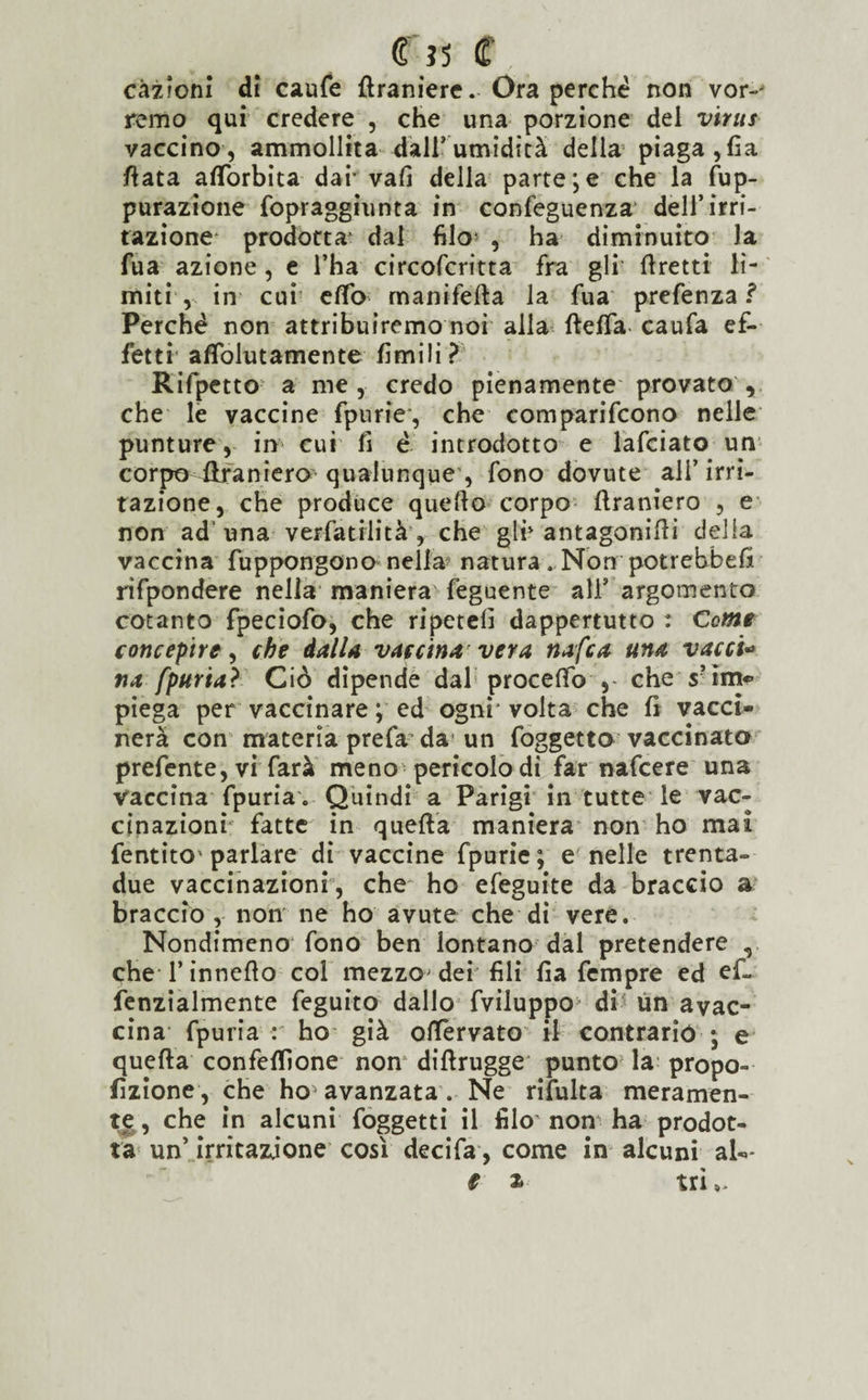 r» <r càzionl di caufe fìraniere. Ora perché non vor-' remo qui credere , che una porzione del virus vaccino, ammollita dall’umidità della piaga, fia fiata afTorbita dar vali della parte;e che la fup- purazione fopraggiunta in confeguenza dell’irri¬ tazione prodotta' dal filo1 , ha diminuito la fua azione , e l’ha circofcritta fra gli' foretti lì¬ miti , in cui elfo manifefta la fua prefenza ? Perché non attribuiremo noi alla fteffa caufa ef¬ fetti affolutamente limili? Rifpetto a me, credo pienamente provato , che le vaccine fpurie', che comparifcono nelle punture, in cui fi é introdotto e lafciato un corpo flraniera qualunque , fono dovute ali’irri¬ tazione, che produce quello corpo flraniero , e non ad una verfatrlità, che gin antagoniili delia vaccina fuppongono nella5 natura. Non potrebbefi rifpondere nella maniera feguente ali5 argomento cotanto fpeciofo, che ripeteli dappertutto : Come concepire, che dalla vaccina vera nafca una vacci* na fpuria? Ciò dipende dal procelfo , che s’im«- piega per vaccinare ; ed ogni* volta che fi vacci¬ nerà con materia prefa da un foggetto vaccinato prefente,vi farà meno pericolo di far nafcere una vaccina fpuria . Quindi a Parigi in tutte le vac¬ cinazioni fatte in quefta maniera non ho mai fentito* parlare di vaccine fpurie ; e nelle trenta- due vaccinazioni , che ho efeguite da braccio a braccio , non ne ho avute che di vere. Nondimeno fono ben lontano dal pretendere , cheTinneflo col mezzo dei fili fia Tempre ed ef- fenzialmente feguito dallo fviluppo di un avac- cina fpuria r ho già oflervato il contrariò ; e quefta confezione non diftrugge punto la propo- fìzione , che ho avanzata . Ne rifulta meramen¬ te, che in alcuni foggetti il filo non ha prodot¬ ta un’ irritazione così decifa, come in alcuni al->*