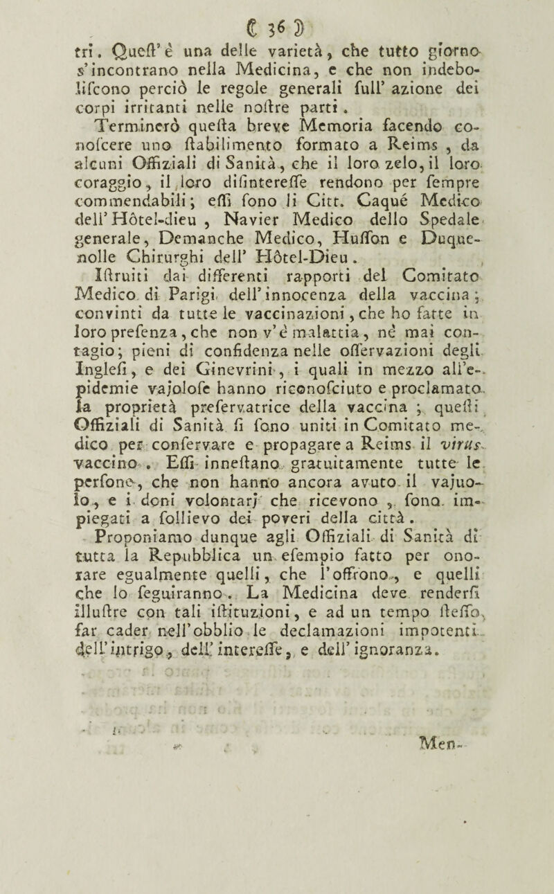 € 2> tri. QuefF é una delle varietà, che tutto giorno s’incontrano nella Medicina, c che non indebo- JUfcono perciò le regole generali full’ azione dei corpi irritanti nelle nolfre parti . Terminerò quella breve Memoria facendo co- nofcere uno ftabilim.ento formato a Reims , da alcuni Offiziali di Sanità , che il loro zelo, il loro coraggio, il loro difintereffe rendono per Tempre commendabili ; effi fono li Citt. Caqué Medico dell5 Hótel-dieu , Navier Medico dello Spedale generale, Demanche Medico, Huffon e Duque- jnolle Chirurghi dell5 Hòtcl-Dieu . Iftruiti dai differenti rapporti del Comitato Medico, di Parigi, dell5 innocenza della vaccina; convinti da tutte le vaccinazioni, che ho fatte in loro prefenza , che non v’e malattìa , ne mai con¬ tagio; pieni di confidenza nelle offervazioni degli InglefI, e dei Ginevrini , i quali in mezzo ali’e- pidemie va;olofe hanno riconofciuto e proclamato, la proprietà prefervatrice della vaccina ; quelli Offiziali di Sanità fi fono uniti in Comitato me¬ dico per confervare e propagare a Reims il virus. vaccino . Effi inneftano gratuitamente tutte le perfonts, che non hanno ancora avuto il vaino¬ lo., e i doni volontari che ricevono ,. fono, im¬ piegati a follievo dei poveri della città . Proponiamo dunque agli Offiziali di Sanità dì tutta la Repubblica un efempio fatto per ono¬ rare egualmente quelli, che l’offrono-, e quelli che lo feguiranno . La Medicina deve renderli xlluftre con tali i Ili tu zio ni, e ad un tempo lìeffò, far cader nell’obblio le declamazioni impotenti, del L’intrigo., deli.’intereffe, e dell5 ignoranza. Men-