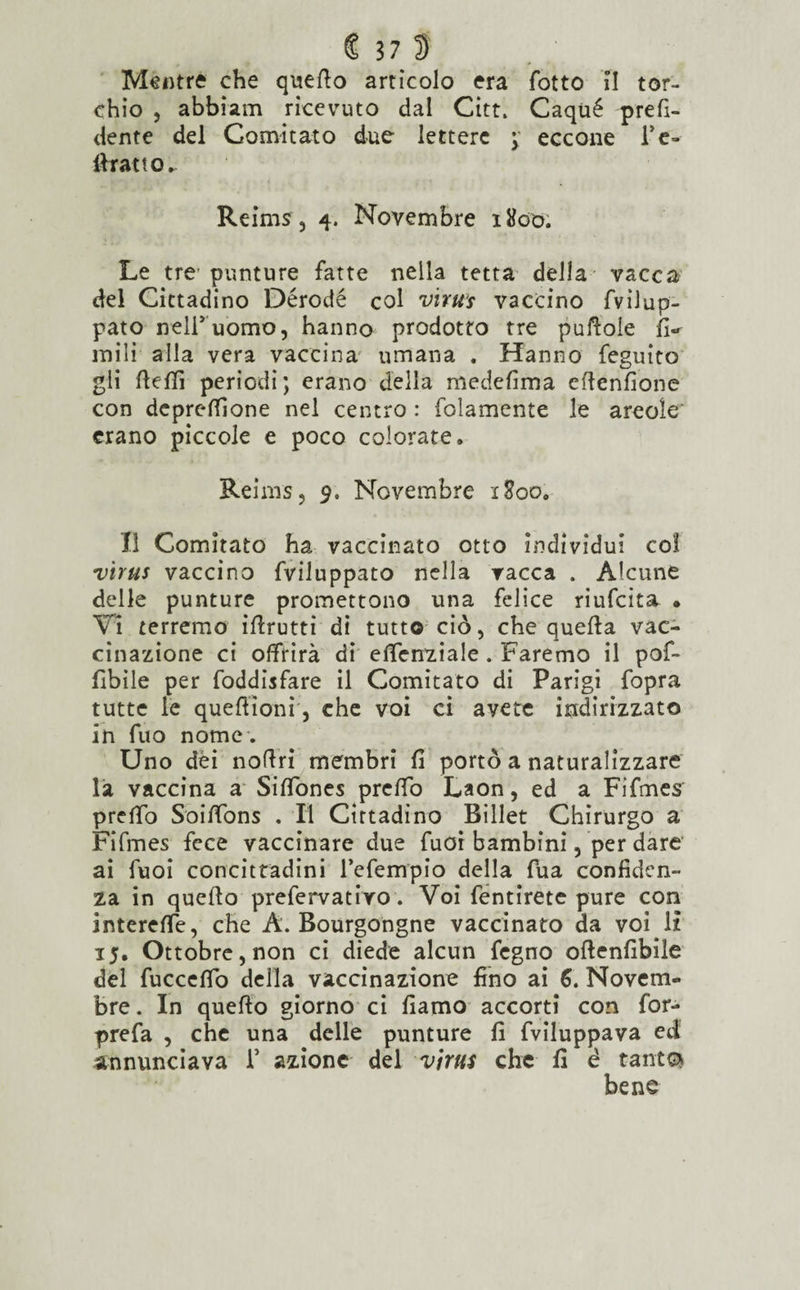 Mentre che quello artìcolo era fotto II tor¬ chio , abbiam ricevuto dal Citt. Caqùé prefi- dente del Comitato due lettere ; eccone Fe- (fratto. Reims, 4. Novembre 1800. Le tre punture fatte nella tetta della vacca del Cittadino Dérodé col virus vaccino fvilup- pato nelFuomo, hanno prodotto tre puftole fi-r mili alla vera vaccina umana . Hanno feguito gli ftefifi periodi; erano della medefima eflenfione con deprelfione nel centro : folamente le areoìe' erano piccole e poco colorate. Reims, 9. Novembre 1800. Il Comitato ha vaccinato otto individui col virus vaccino fviluppato nella vacca . Alcune delle punture promettono una felice riufcita • Vi terremo iflrutti di tutto ciò, che quella vac¬ cinazione ci offrirà di eficnziale . Faremo il pof- fibile per foddisfare il Comitato di Parigi fopra tutte le queftìoni, che voi ci avete indirizzato in fuo nome . Uno dèi nolìri membri fi portò a naturalizzare la vaccina a SilTones preffo Laon, ed a Fifmes pretto Soittòns . Il Cittadino Billet Chirurgo a Fifmes fece vaccinare due fuoi bambini, per dare ai fuoi concittadini l’eferrrpio della fua confiden¬ za in quello prefervativo. Voi fentirete pure con interette, che A. Bourgongne vaccinato da voMì 15. Ottobre, non ci diede alcun fegno oflenfibile del fucccllb della vaccinazione fino ai 6. Novem¬ bre. In quello giorno ci fiamo accorti con for- prefa , che una delle punture fi fviluppava ed annunciava F azione del virus che fi è tante* bene