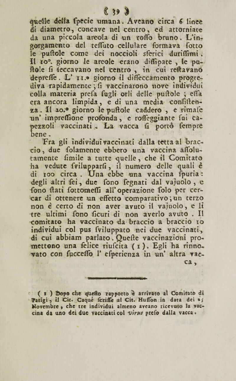 quelle della fpede umana. Aveano circa 6 linee di diametro, concave nel centro, ed attorniate da una piccola areola di un rotto bruno. L’in¬ gorgamento del teffuto cellulare formava folto le puftole come dei noccioli sferici duriflìmi. il io°. giorno le areole erano didì paté , le pa¬ ttale lì leccavano nel centro , in cui retta vanò de prette. L’ n.® giorno il dittèccamento progre¬ diva rapidamente ; lì vaccinarono nove individui colla materia prefa fugli orli delle puftole ; efta era ancora limpida, e di una media conlìften- za» il 20»'® giorno le puftole caddero , e rimale un’ impreflìone profonda, e rotteggiante fui ca¬ pezzoli vaccinati , La vacca lì portò fempre bene . Fra gli individui vaccinati dalla tetta al brac¬ cio, due folamente ebbero una vaccina aftòlu- tamente limile a tutte quelle, che il Comitato ha vedute fvilupparfi, il numero delle quali è di ioo circa . Una ebbe una vaccina ipuria : degli altri fei, due fono fegnati dal vajuolo , e fono flati fottomeflì all’operazione folo per cer¬ car di ottenere un effetto comparativo ; un terzo non é certo di non aver avuto il vajuolo, e lì tre ultimi fono lìcuri di non averlo avuto . Il comitato ha vaccinato da braccio a braccio io individui col pus fviluppato nei due vaccinati, di cui abbiam parlato. Quelle vaccinazioni pro¬ mettono una felice riufeita ( i ). Egli ha rinno¬ vato con faccetto 1* efperienza in un altra vac¬ ca , ( i ) Dopo die quello rapporto ■€ arrivato al Comitato di Tarigi, il Cit. Caqué fcrifle al Cit. Huflon in data dei »; Novembre , che tre individui almeno aveano ricevuto la vac¬ cina da uno dei due vaccinati col •virus prefo dalla vacca »