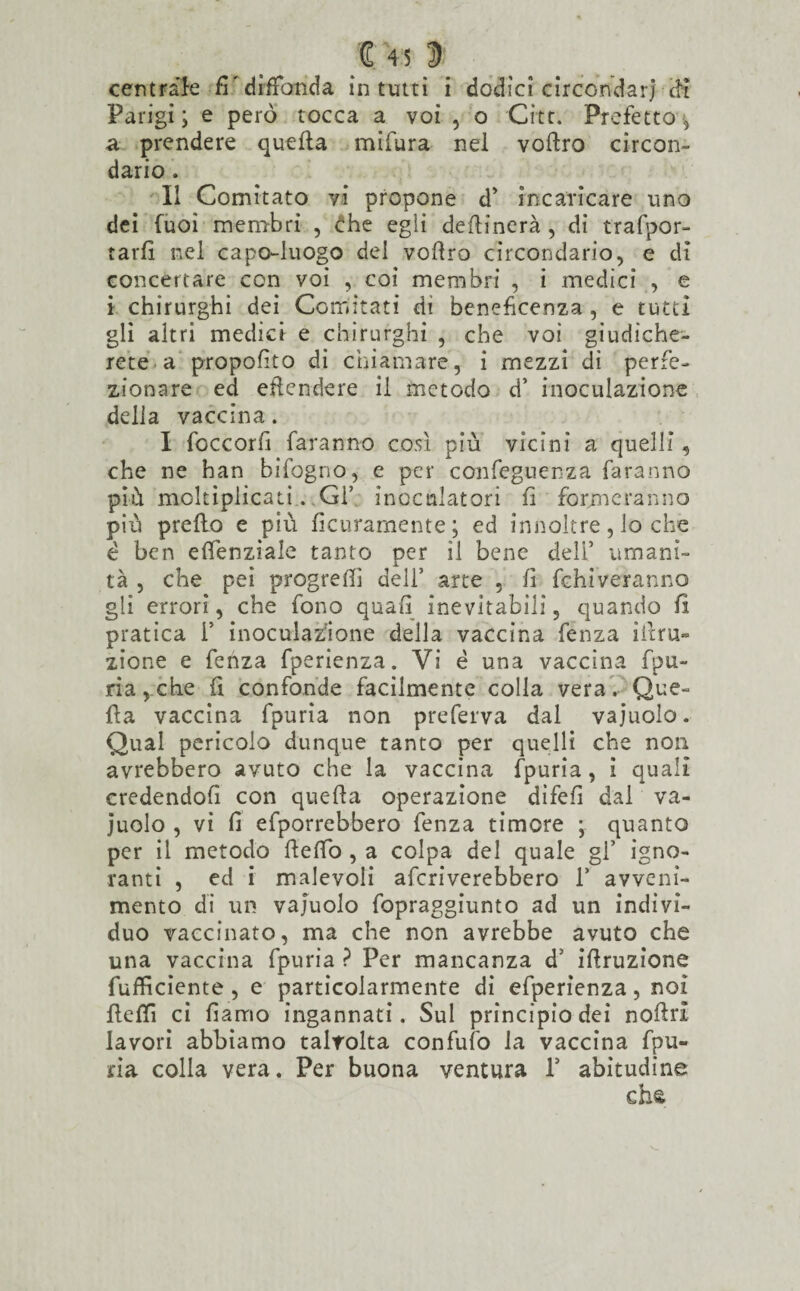 centrale fi diffonda in tutti i dodici circondar] di Parigi; e però tocca a voi , o Gite. Prefetto, a prendere quella mifura nel voilro circon¬ dario . Il Comitato vi propone d’ incaricare uno dei fuoì membri , £he egli desinerà , di trafpor- tarfi nel capo-luogo del voftro circondario, e dì concertare con voi , coi membri , i medici , e i chirurghi dei Comitati di beneficenza , e tutti gli altri medici e chirurghi , che voi giudiche¬ rete a proposto di chiamare, i mezzi dì perfe¬ zionare ed eflendere il metodo d’ inoculazione della vaccina. I foccorft faranno così più vicini a quelli, che ne han bifogno, e per conseguenza faranno più moltiplicati. Gl’ inoculatori fi formeranno più preflo e più ficuramente; ed innoltre, lo che è ben effenziale tanto per il bene deli’ umani¬ tà , che pei progredì dell’ arte , fi fehiveranno gli errori, che fono quali inevitabili, quando fi pratica i’ inoculazione della vaccina fenza itera¬ zione e fenza fperienza. Vi é una vaccina fpu¬ ria, che fi confonde facilmente colla vera. Que¬ lla vaccina fpuria non preferva dal vajuolo. Qual pericolo dunque tanto per quelli che non avrebbero avuto che la vaccina fpuria, i quali credendoli con quella operazione dìfeli dal va¬ juolo , vi fi efporrebbero fenza timore ; quanto per il metodo ftefib , a colpa del quale gl’ igno¬ ranti , ed i malevoli arriverebbero V avveni¬ mento di un vajuolo fopraggiunto ad un indivi¬ duo vaccinato, ma che non avrebbe avuto che una vaccina fpuria ? Per mancanza d’ illruzione fufficiente , e particolarmente di efperienza, noi lìelli ci fiarno ingannati. Sul principiodei nofirl lavori abbiamo talvolta confalo la vaccina fpu¬ ria colla vera. Per buona ventura V abitudine chs