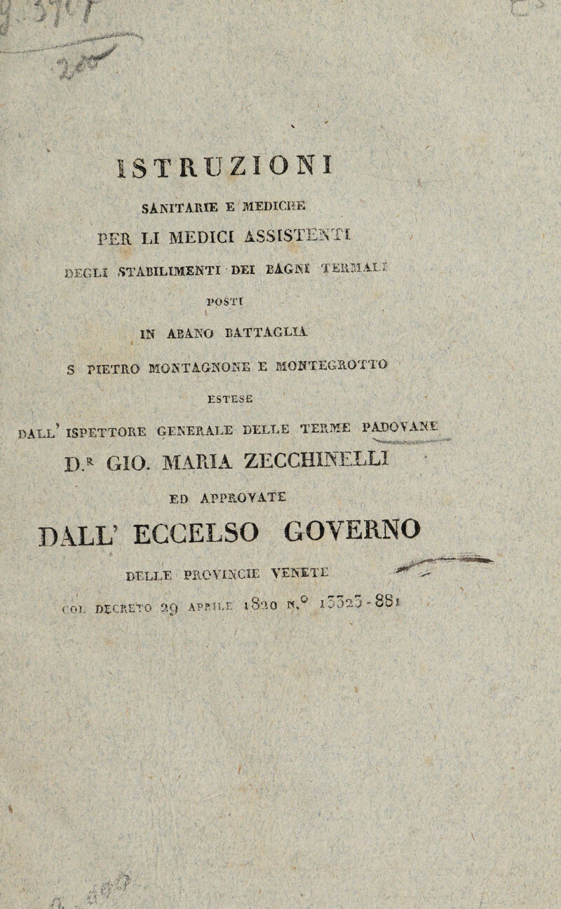 • $ ' r •J’ | è 1MW ISTRUZIONI SANITARIE e mediche PER LI MEDICI ASSISTENTI DEGLI STABILIMENTI - DEI BAGNI TERMALI POSTI IN ABANO BATTAGLIA S PIETRO MONTÀGNONE E MQNTEGROTTO ESTESE DALL’ ISPETTORE GENERALE DELLE TERME PADOVANE D.R GIO. MARIA ZECCHINELLI ED APPROVATE DALL’ ECCELSO GOVERNO DELLE PROVINCIE VENETE TOT. DECRETO 2Q APRILE 1.8-30 I0Ó20-8&I
