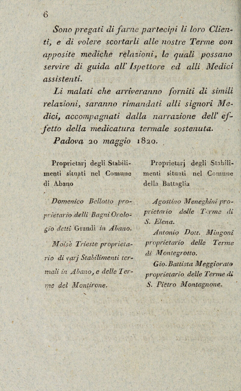 i Sono pregati di farne partecipi li loro Clien¬ ti, e di volere scortarli alle nostre Terme Gon apposite mediche relazioni, lo quali possano servire di guida all Ispettore ed alli Medici assistenti. Li malati che arriveranno forniti di simili relazionix saranno rimandati alli signori Me¬ dici, accompagnati dalla narrazione dell! ef¬ fetto della medicatura termale sostenuta- Padova 20 maggio 1820. Proprietarj degli Stabili¬ menti situati nel Comune t di Abano Domenico Belletto pro¬ prietario delli Bagni Orolo¬ gio detti Grandi in Abano. Moisk Trieste proprieta¬ rio di varj Stabilimenti ter¬ mali in Abano, e delle Ter¬ me del Mandrone» Proprietà!'] degli Stabili¬ menti situati nel Comune della Battaglia Agostino Meneghini pro¬ prietà! io delle Terme di S. E lena. Antonio Dott. Mingoni proprietario delle Terme di Monlegrotto. Gio. Battista Meggiorato proprietario delle Terme di S. Pietro Montagnone. v