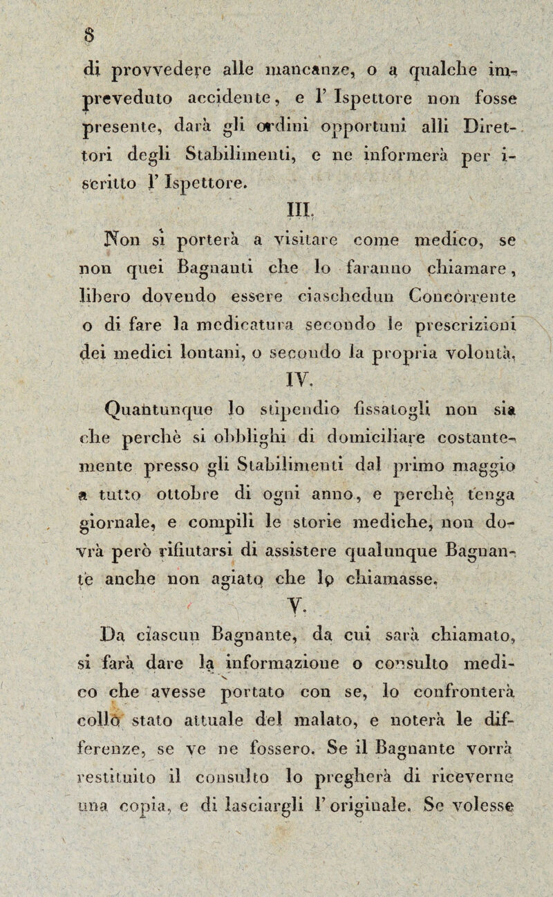 § di provvedere alle mancanze, o a qualche im¬ preveduto accidente, e l’Ispettore non fosse presente, darà gli ordini opportuni alli Diret¬ tori degli Stabilimenti, e ne informerà per i- scritto l’Ispettore. IH Non si porterà a visitare come medico, se non quei Bagnanti che lo faranno chiamare, libero dovendo essere ciaschedun Concórrente o di fare la medicatura secondo le prescrizioni dei medici lontani, o secondo la propria volontà, IV. Quantunque lo stipendio {issatogli non sia che perchè si obblighi di domiciliare costante- mente presso gli Stabilimenti dal primo maggio t* tutto ottobre di ogni anno, e perchè tenga giornale, e compili le storie mediche, non do¬ vrà però rifiutarsi di assistere qualunque Bagnan¬ te anche non agiato che Ip chiamasse. V. Da ciascun Bagnante, da cui sarà chiamato, si farà dare la informazione o consulto medi- ‘ v co che avesse portato con se, lo confronterà collo stato attuale del malato, e noterà le dif¬ ferenze, se ve ne fossero, Se il Bagnante vorrà restituito il consulto lo pregherà di riceverne una copia, e di lasciargli Y originale. Se volesse