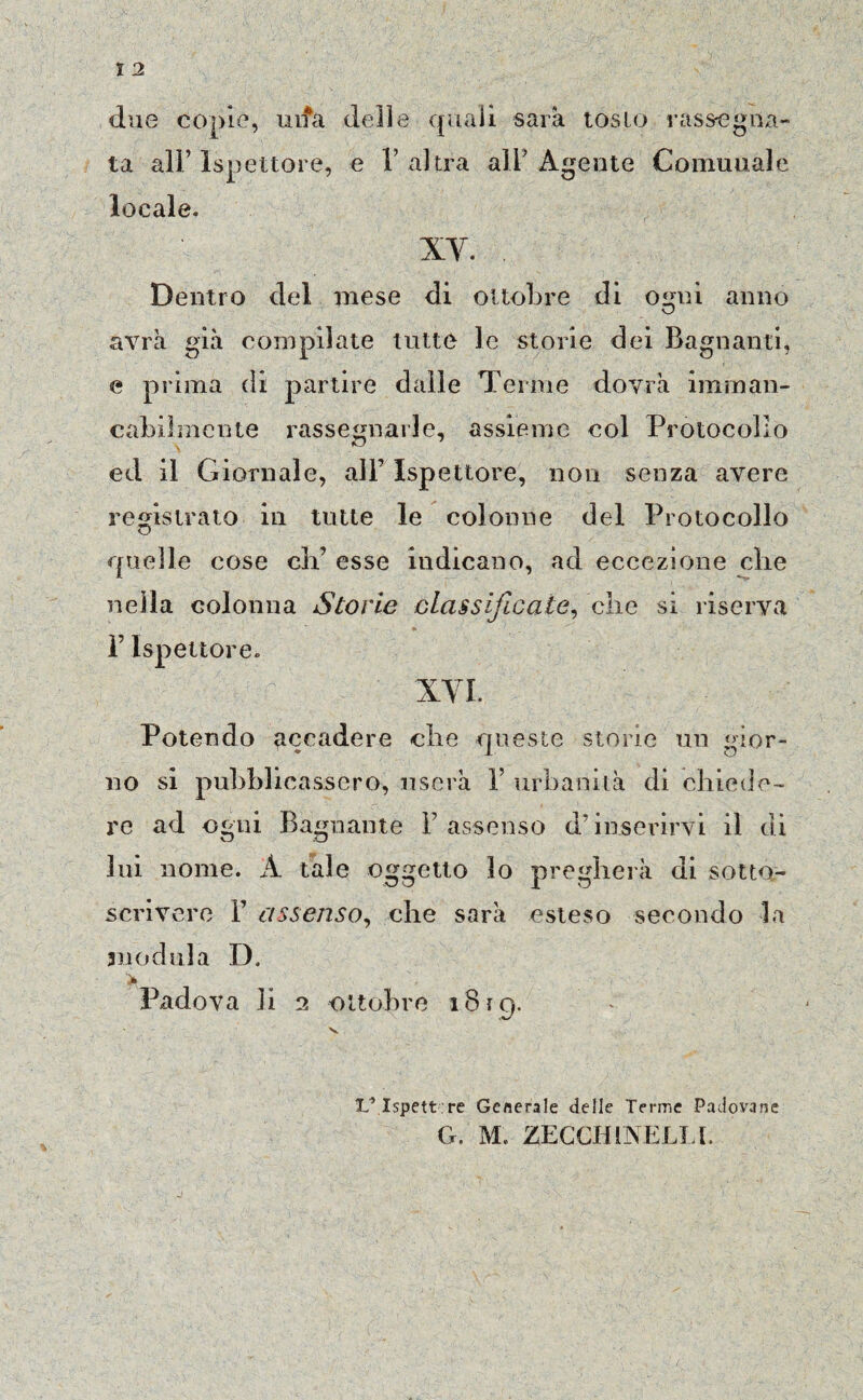 due copie, ulta delle quali saia tosto rassegna¬ ta all’ Ispettore, e V altra ali’ Agente Comunale locale. XV. Dentro del mese di ottobre di osmi anno vj avrà già compilate tutte le storie dei Bagnanti, e prima di partire dalle Terme dovrà imman¬ cabilmente rassegnarle, assieme col Protocollo \ ed il Giornale, all7 Ispettore, non senza avere registrato in tutte le colonne del Protocollo quelle cose eli7 esse indicano, ad eccezione die nella colonna Storie classificate, clic si riserva P Ispettore. XVI. Potendo accadere che queste storie un gior¬ no si pubblicassero, userà 1’ urbanità di chiede¬ re ad ogni Bagnante l’assenso d’inserirvi il di lui nome. À tale oggetto lo pregherà di sotto¬ scrivere V assenso, che sarà esteso secondo la 311 od ni a D, >( - Padova li 2 ottobre 18iq. IL*.Ispettore Generale delle Tenne Padovane