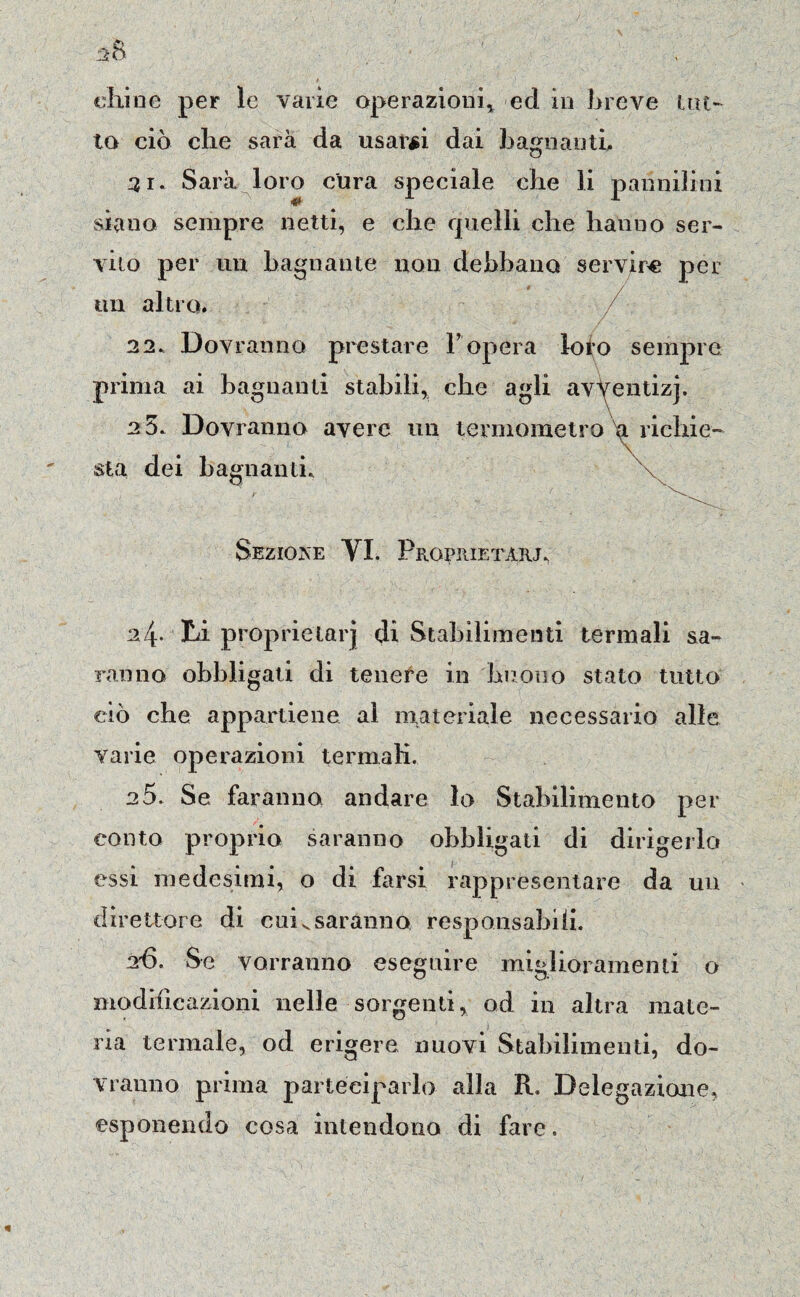 chine per le varie operazioni* ed in breve un¬ to ciò che sarà da usarci dai bagnanti. 31. Sarà loro cura speciale che li pannilini siano sempre netti, e che quelli che hanno ser¬ vilo per un bagnante non debbano servire per un altro. 22. Dov ranno prestare l’opera loto sempre \ prima ai bagnanti stabili, che agli avventizj. e5. Dovranno avere un termometro'a richie¬ sta dei bagnanti. Sezione VI. Prgprietarj. 24* Li proprietarj di Stabilimenti termali sa¬ ranno obbligati di tenete in buono stato tutto ciò che appartiene al materiale necessario alle varie operazioni termali. 2 5. Se faranno andare lo Stabilimento per conto proprio saranno obbligati di dirigerlo essi medesimi, o di farsi rappresentare da un direttore di cuivsaranno responsabili. 26. Se vorranno eseguire miglioramenti o modificazioni nelle sorgenti, od in altra mate¬ ria termale, od erigere nuovi Stabilimenti, do¬ vranno prima parteciparlo alla R. Delegazione, esponendo cosa intendono di fare.