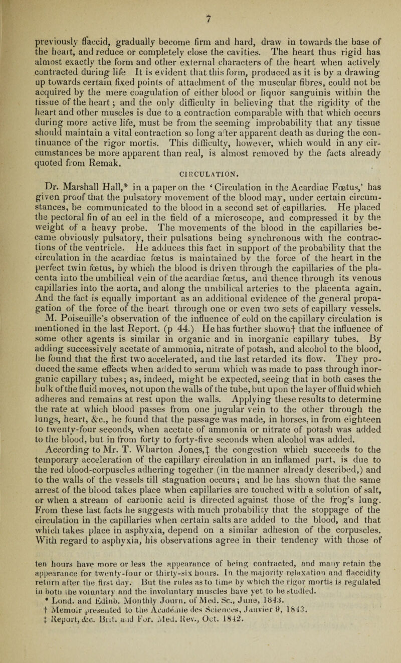 previously flaccid, gradually become firm and hard, draw in towards the base of the heart, and reduce or completely close the cavities. The heart thus rigid has almost exactly the form and other external characters of the heart when actively contracted during life It is evident that this form, produced as it is by a drawing up towards certain fixed points of attachment of the muscular fibres, could not be acquired by the mere coagulation of either blood or liquor sanguinis within the tissue of the heart; and the only difficulty in believing that the rigidity of the heart and other muscles is due to a contraction comparable with that which occurs during more active life, must be from the seeming improbability that any tissue should maintain a vital contraction so long after apparent death as during the con¬ tinuance of the rigor mortis. This difficulty, however, which would in any cir¬ cumstances be more apparent than real, is almost removed by the facts already quoted from Remak. CIRCULATION. Dr. Marshall Hall,* in a paper on the ‘Circulation in the Acardiac Foetus,’ has given proof that the pulsatory movement of the blood may, under certain circum¬ stances, be communicated to the blood in a second set of capillaries. He placed the pectoral fin of an eel in the field of a microscope, and compressed it by the weight of a heavy probe. The movements of the blood in the capillaries be¬ came obviously pulsatory, their pulsations being synchronous with the contrac¬ tions of the ventricle. He adduces this fact in support of the probability that the circulation in the acardiac foetus is maintained by the force of the heart in the perfect twin foetus, by which the blood is driven through the capillaries of the pla¬ centa into the umbilical vein of the acardiac foetus, and thence through its venous capillaries into the aorta, and along the umbilical arteries to the placenta again. And the fact is equally important as an additional evidence of the general propa¬ gation of the force of the heart through one or even two sets of capillary vessels. M. Poiseuille’s observation of the influence of cold on thecapillary circulation is mentioned in the last Report, (p 44.) He has further shownf that the influence of some other agents is similar in organic and in inorganic capillary tubes. By adding successively acetate of ammonia, nitrate of potash, and alcohol to the blood, he found that the first two accelerated, and the last retarded its flow. They pro¬ duced the same effects when added to serum which was made to pass through inor¬ ganic capillary tubes; as, indeed, might be expected, seeing that in both cases the hulk ofthe fluid moves, not upon the walls of the tube, but upon the layer offluidwhich adheres and remains at rest upon the walls. Applying these results to determine the rate at which blood passes from one jugular vein to the other through the lungs, heart, &c., he found that the passage was made, in horses, in from eighteen to twenty-four seconds, when acetate of ammonia or nitrate of potash was added to the blood, but in from forty to forty-five seconds when alcohol was added. According to Mr. T. Wharton Jones,J the congestion which succeeds to the temporary acceleration of the capillary circulation in an inflamed part, is due to the red blood-corpuscles adhering together (in the manner already described,) and to the walls of the vessels till stagnation occurs; and he has shown that the same arrest of the blood takes place when capillaries are touched with a solution of salt, or when a stream of carbonic acid is directed against those of the frog’s lung. From these last facts he suggests with much probability that the stoppage of the circulation in the capillaries when certain salts are added to the blood, and that which takes place in asphyxia, depend on a similar adhesion of the corpuscles. With regard to asphyxia, his observations agree in their tendency with those of ten hours have more or less the appearance of being contracted, and many retain the appearance for twenty-four or thirty-six hours. In the majority relaxation and flaccidity return after the first day. But the rules as to time by which the rigor mortis is regulated in both ihe voluntary and the involuntary muscles have yet to he studied. * Lond. and Edinb. Monthly Journ. of Med. Sc., June, 1843. t Memoir presented to the Academic des Sciences, Janvier 9, 1843. i Report, ifec. Brit, and For. Med. llev., Oct. 1842.