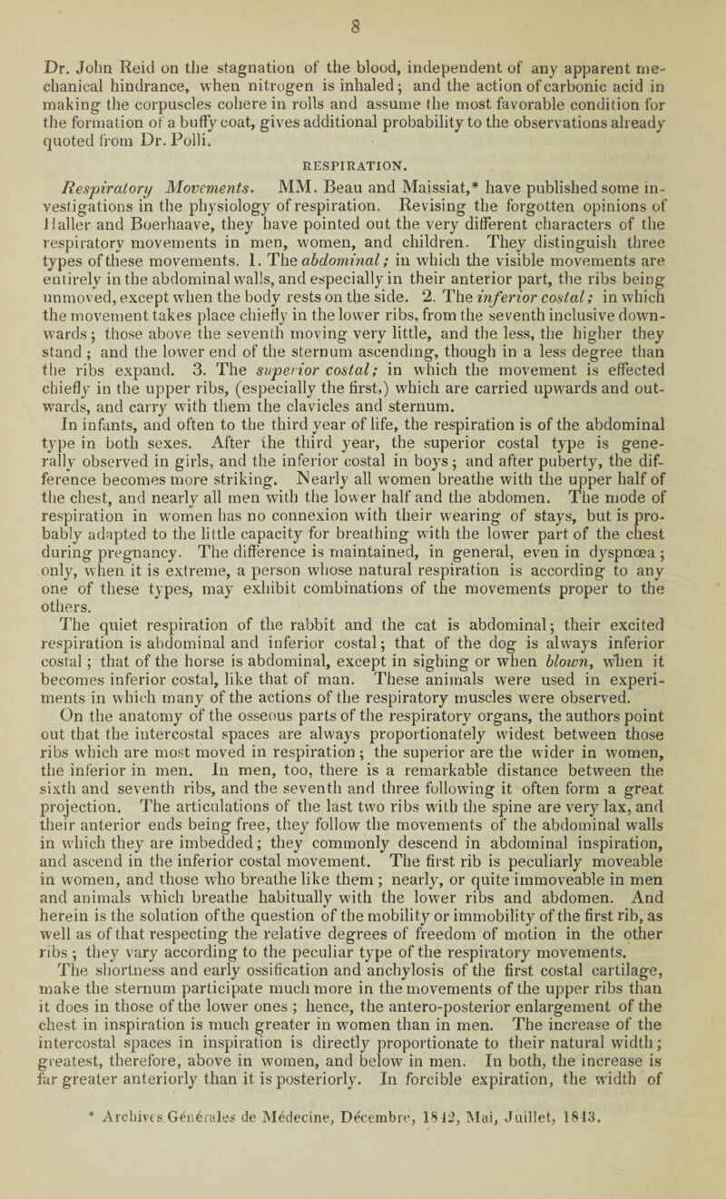 Dr. John Reid on the stagnation of the blood, independent of any apparent me¬ chanical hindrance, when nitrogen is inhaled; and the action of carbonic acid in making the corpuscles cohere in rolls and assume the most favorable condition for the formation of a buffy coat, gives additional probability to the observations already quoted from Dr. Polli, RESPIRATION. Respiratory Movements. MM. Beau and Maissiat,* have published some in¬ vestigations in the physiology of respiration. Revising the forgotten opinions of ilaller and Boerhaave, they have pointed out the very different characters of the respiratory movements in men, women, and children. They distinguish three types of these movements. 1. The abdominal; in which the visible movements are entirely in the abdominal walls, and especially in their anterior part, the ribs being unmoved, except when the body rests on the side. 2. The inferior costal; in which the movement takes place chiefly in the lower ribs, from the seventh inclusive down¬ wards; those above the seventh moving very little, and the less, the higher they stand ; and the lower end of the sternum ascending, though in a less degree than the ribs expand. 3. The superior costal; in which the movement is effected chiefly in the upper ribs, (especially the first,) which are carried upwards and out¬ wards, and carry with them the clavicles and sternum. In infants, and often to the third year of life, the respiration is of the abdominal type in both sexes. After the third year, the superior costal type is gene¬ rally observed in girls, and the inferior costal in boys; and after puberty, the dif¬ ference becomes more striking. Nearly all women breathe with the upper half of the chest, and nearly all men with the lower half and the abdomen. The mode of respiration in women has no connexion with their wearing of stays, but is pro¬ bably adapted to the little capacity for breathing with the lower part of the chest during pregnancy. The difference is maintained, in general, even in dyspnoea ; only, when it is extreme, a person whose natural respiration is according to any one of these types, may exhibit combinations of the movements proper to the others. The quiet respiration of the rabbit and the cat is abdominal; their excited respiration is abdominal and inferior costal; that of the dog is always inferior costal ; that of the horse is abdominal, except in sighing or when blown, wlien it becomes inferior costal, like that of man. These animals were used in experi¬ ments in which many of the actions of the respiratory muscles were observed. On the anatomy of the osseous parts of the respiratory organs, the authors point out that the intercostal spaces are always proportionately widest between those ribs which are most moved in respiration ; the superior are the wider in women, the inferior in men. In men, too, there is a remarkable distance between the sixth and seventh ribs, and the seventh and three following it often form a great projection. The articulations of the last two ribs with the spine are very lax, and their anterior ends being free, they follow the movements of the abdominal walls in which they are imbedded; they commonly descend in abdominal inspiration, and ascend in the inferior costal movement. The first rib is peculiarly moveable in women, and those who breathe like them ; nearly, or quite immoveable in men and animals which breathe habitually with the lower ribs and abdomen. And herein is the solution of the question of the mobility or immobility of the first rib, as well as of that respecting the relative degrees of freedom of motion in the other ribs ; they vary according to the peculiar type of the respiratory movements. The shortness and early ossification and anchylosis of the first costal cartilage, make the sternum participate much more in the movements of the upper ribs than it does in those of the lower ones ; hence, the antero-posterior enlargement of the chest in inspiration is much greater in women than in men. The increase of the intercostal spaces in inspiration is directly proportionate to their natural width; greatest, therefore, above in women, and below in men. In both, the increase is far greater anteriorly than it is posteriorly. In forcible expiration, the width of * Archives Geiferales tie Medecine, Decembre, 1812, Mai, Juillet, 1813.