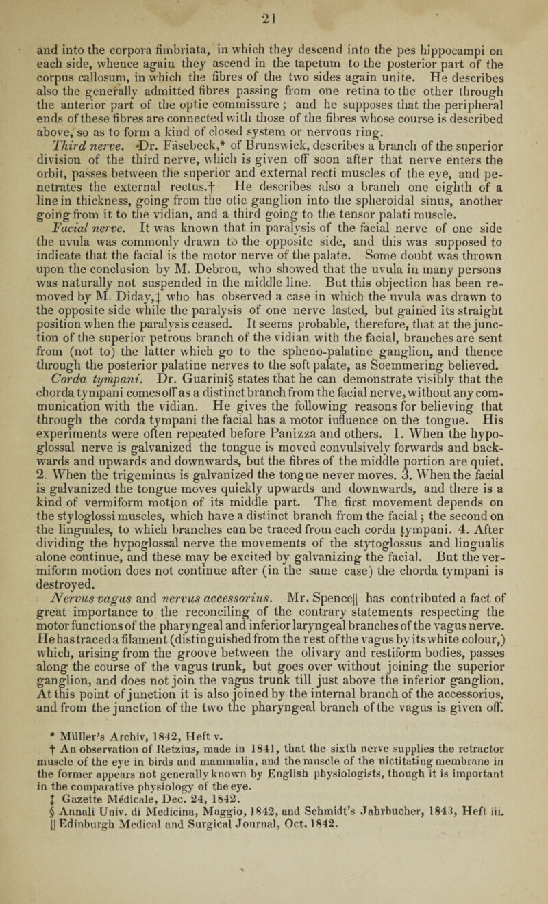 and into the corpora fimbriata, in which they descend into the pes hippocampi on each side, whence again they ascend in the tapetum to the posterior part of the corpus callosum, in which the fibres of the two sides again unite. He describes also the generally admitted fibres passing from one retina to the other through the anterior part of the optic commissure ; and he supposes that the peripheral ends of these fibres are connected with those of the fibres whose course is described above, so as to form a kind of closed system or nervous ring. Third nerve. -Dr. Fasebeck,* * * § of Brunswick, describes a branch of the superior division of the third nerve, which is given off soon after that nerve enters the orbit, passes between the superior and external recti muscles of the eye, and pe¬ netrates the external rectus, f He describes also a branch one eighth of a line in thickness, going from the otic ganglion into the spheroidal sinus, another going from it to the vidian, and a third going to the tensor palati muscle. Facial nerve. It was known that in paralysis of the facial nerve of one side the uvula was commonly drawn to the opposite side, and this was supposed to indicate that the facial is the motor nerve of the palate. Some doubt was thrown upon the conclusion by M. Debrou, who showed that the uvula in many persons was naturally not suspended in the middle line. But this objection has been re¬ moved by M. Diday,| who has observed a case in which the uvula was drawn to the opposite side while the paralysis of one nerve lasted, but gained its straight position when the paralysis ceased. It seems probable, therefore, that at the junc¬ tion of the superior petrous branch of the vidian with the facial, branches are sent from (not to) the latter which go to the spheno-palatine ganglion, and thence through the posterior palatine nerves to the soft palate, as Soemmering believed. Corda tympani. Dr. Guarini§ states that he can demonstrate visibly that the chorda tympani comes off as a distinct branch from the facial nerve, without any com¬ munication with the vidian. He gives the following reasons for believing that through the corda tympani the facial has a motor influence on the tongue. His experiments were often repeated before Panizza and others. 1. When the hypo¬ glossal nerve is galvanized the tongue is moved convulsively forwards and back¬ wards and upwards and downwards, but the fibres of the middle portion are quiet. 2. When the trigeminus is galvanized the tongue never moves. 3. When the facial is galvanized the tongue moves quickly upwards and downwards, and there is a kind of vermiform motion of its middle part. The first movement depends on the styloglossi muscles, which have a distinct branch from the facial; the second on the linguales, to which branches can be traced from each corda tympani. 4. After dividing the hypoglossal nerve the movements of the stytoglossus and lingualis alone continue, and these may be excited by galvanizing the facial. But the ver¬ miform motion does not continue after (in the same case) the chorda tympani is destroyed. Nervus vagus and nervus accessorius. Mr. Spence|| has contributed a fact of great importance to the reconciling of the contrary statements respecting the motor functions of the pharyngeal and inferior laryngeal branches of the vagus nerve. He has traced a filament (distinguished from the rest of the vagus by its white colour,) which, arising from the groove between the olivar}^ and restiform bodies, passes along the course of the vagus trunk, but goes over without joining the superior ganglion, and does not join the vagus trunk till just above the inferior ganglion. At this point of junction it is also joined by the internal branch of the accessorius, and from the junction of the two the pharyngeal branch of the vagus is given off. * Muller’s Archiv, 1842, Heft v. t An observation of Retzius, made in 1841, that the sixth nerve supplies the retractor muscle of the eye in birds and mammalia, and the muscle of the nictitating membrane in the former appears not generally known by English physiologists, though it is important in the comparative physiology of the eye. I Gazette Medicale, Dec. 24, 1842. § Annali Univ. di Medicina, Maggio, 1842, and Schmidt’s Jabrbucher, 1843, Heft iii. {j Edinburgh Medical and Surgical Journal, Oct. 1842.